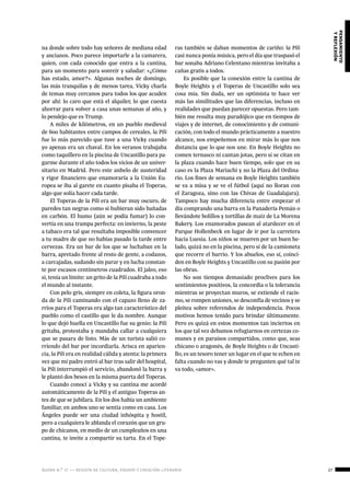 ágora n.º 17 — revista de cultura, ensayo y creación literaria 27
pensamiento
yreflexión
na donde sobre todo hay señores de mediana edad
y ancianos. Poco parece importarle a la camarera,
quien, con cada conocido que entra a la cantina,
para un momento para sonreír y saludar: «¿Cómo
has estado, amor?». Algunas noches de domingo,
las más tranquilas y de menos tarea, Vicky charla
de temas muy cercanos para todos los que acuden
por ahí: lo caro que está el alquiler, lo que cuesta
ahorrar para volver a casa unas semanas al año, y
lo pendejo que es Trump.
A miles de kilómetros, en un pueblo medieval
de 600 habitantes entre campos de cereales, la Pili
fue lo más parecido que tuve a una Vicky cuando
yo apenas era un chaval. En los veranos trabajaba
como taquillero en la piscina de Uncastillo para pa-
garme durante el año todos los vicios de un univer-
sitario en Madrid. Pero este anhelo de austeridad
y rigor financiero que enamoraría a la Unión Eu-
ropea se iba al garete en cuanto pisaba el Toperas,
algo que solía hacer cada tarde.
El Toperas de la Pili era un bar muy oscuro, de
paredes tan negras como si hubieran sido bañadas
en carbón. El humo (aún se podía fumar) lo con-
vertía en una trampa perfecta: en invierno, la peste
a tabaco era tal que resultaba imposible convencer
a tu madre de que no habías pasado la tarde entre
cervezas. Era un bar de los que se luchaban en la
barra, apretado frente al resto de gente, a codazos,
a carcajadas, sudando sin parar y en lucha constan-
te por escasos centímetros cuadrados. El jaleo, eso
sí, tenía un límite: un grito de la Pili cuadraba a todo
el mundo al instante.
Con pelo gris, siempre en coleta, la figura oron-
da de la Pili caminando con el capazo lleno de za-
rrios para el Toperas era algo tan característico del
pueblo como el castillo que le da nombre. Aunque
lo que dejó huella en Uncastillo fue su genio: la Pili
gritaba, protestaba y mandaba callar a cualquiera
que se pasara de listo. Más de un turista salió co-
rriendo del bar por incordiarla. Arisca en aparien-
cia, la Pili era en realidad cálida y atenta: la primera
vez que mi padre entró al bar tras salir del hospital,
la Pili interrumpió el servicio, abandonó la barra y
le plantó dos besos en la misma puerta del Toperas.
Cuando conocí a Vicky y su cantina me acordé
automáticamente de la Pili y el antiguo Toperas an-
tes de que se jubilara. En los dos había un ambiente
familiar, en ambos uno se sentía como en casa. Los
Ángeles puede ser una ciudad inhóspita y hostil,
pero a cualquiera le ablanda el corazón que un gru-
po de chicanos, en medio de un cumpleaños en una
cantina, te invite a compartir su tarta. En el Tope-
ras también se daban momentos de cariño: la Pili
casi nunca ponía música, pero el día que traspasó el
bar sonaba Adriano Celentano mientras invitaba a
cañas gratis a todos.
Es posible que la conexión entre la cantina de
Boyle Heights y el Toperas de Uncastillo solo sea
cosa mía. Sin duda, ser un optimista te hace ver
más las similitudes que las diferencias, incluso en
realidades que puedan parecer opuestas. Pero tam-
bién me resulta muy paradójico que en tiempos de
viajes y de internet, de conocimiento y de comuni-
cación, con todo el mundo prácticamente a nuestro
alcance, nos empeñemos en mirar más lo que nos
distancia que lo que nos une. En Boyle Heights no
comen ternasco ni cantan jotas, pero sí se citan en
la plaza cuando hace buen tiempo, solo que en su
caso es la Plaza Mariachi y no la Plaza del Ordina-
rio. Los fines de semana en Boyle Heights también
se va a misa y se ve el fútbol (aquí no lloran con
el Zaragoza, sino con las Chivas de Guadalajara).
Tampoco hay mucha diferencia entre empezar el
día comprando una barra en la Panadería Pemán o
llevándote bolillos y tortillas de maíz de La Morena
Bakery. Los enamorados pasean al atardecer en el
Parque Hollenbeck en lugar de ir por la carretera
hacia Luesia. Los niños se mueren por un buen he-
lado, quizá no en la piscina, pero sí de la camioneta
que recorre el barrio. Y los abuelos, eso sí, coinci-
den en Boyle Heights y Uncastillo con su pasión por
las obras.
No son tiempos demasiado proclives para los
sentimientos positivos, la concordia o la tolerancia
mientras se proyectan muros, se extiende el racis-
mo, se rompen uniones, se desconfía de vecinos y se
pleitea sobre referendos de independencia. Pocos
motivos hemos tenido para brindar últimamente.
Pero es quizá en estos momentos tan inciertos en
los que tal vez debamos refugiarnos en certezas co-
munes y en paraísos compartidos, como que, seas
chicano o aragonés, de Boyle Heights o de Uncasti-
llo, es un tesoro tener un lugar en el que te echen en
falta cuando no vas y donde te pregunten qué tal te
va todo, «amor».
 