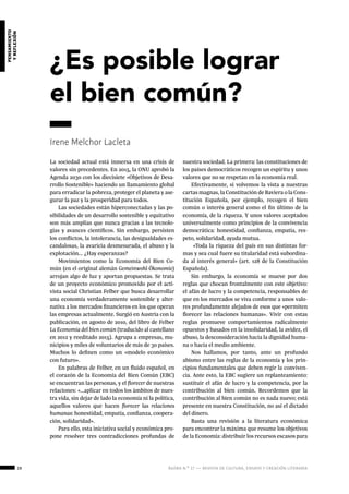 28 ágora n.º 17 — revista de cultura, ensayo y creación literaria
pensamiento
yreflexión
La sociedad actual está inmersa en una crisis de
valores sin precedentes. En 2015, la ONU aprobó la
Agenda 2030 con los diecisiete «Objetivos de Desa-
rrollo Sostenible» haciendo un llamamiento global
para erradicar la pobreza, proteger el planeta y ase-
gurar la paz y la prosperidad para todos.
Las sociedades están hiperconectadas y las po-
sibilidades de un desarrollo sostenible y equitativo
son más amplias que nunca gracias a las tecnolo-
gías y avances científicos. Sin embargo, persisten
los conflictos, la intolerancia, las desigualdades es-
candalosas, la avaricia desmesurada, el abuso y la
explotación... ¿Hay esperanzas?
Movimientos como la Economía del Bien Co-
mún (en el original alemán Gemeinwohl-Ökonomie)
arrojan algo de luz y aportan propuestas. Se trata
de un proyecto económico promovido por el acti-
vista social Christian Felber que busca desarrollar
una economía verdaderamente sostenible y alter-
nativa a los mercados financieros en los que operan
las empresas actualmente. Surgió en Austria con la
publicación, en agosto de 2010, del libro de Felber
La Economía del bien común (traducido al castellano
en 2012 y reeditado 2015). Agrupa a empresas, mu-
nicipios y miles de voluntarios de más de 30 países.
Muchos lo definen como un «modelo económico
con futuro».
En palabras de Felber, en un fluido español, en
el corazón de la Economía del Bien Común (EBC)
se encuentran las personas, y el florecer de nuestras
relaciones: «…aplicar en todos los ámbitos de nues-
tra vida, sin dejar de lado la economía ni la política,
aquellos valores que hacen florecer las relaciones
humanas: honestidad, empatía, confianza, coopera-
ción, solidaridad».
Para ello, esta iniciativa social y económica pro-
pone resolver tres contradicciones profundas de
nuestra sociedad. La primera: las constituciones de
los países democráticos recogen un espíritu y unos
valores que no se respetan en la economía real.
Efectivamente, si volvemos la vista a nuestras
cartas magnas, la Constitución de Baviera o la Cons-
titución Española, por ejemplo, recogen el bien
común o interés general como el fin último de la
economía, de la riqueza. Y unos valores aceptados
universalmente como principios de la convivencia
democrática: honestidad, confianza, empatía, res-
peto, solidaridad, ayuda mutua.
«Toda la riqueza del país en sus distintas for-
mas y sea cual fuere su titularidad está subordina-
da al interés general» (art. 128 de la Constitución
Española).
Sin embargo, la economía se mueve por dos
reglas que chocan frontalmente con este objetivo:
el afán de lucro y la competencia, responsables de
que en los mercados se viva conforme a unos valo-
res profundamente alejados de esos que «permiten
florecer las relaciones humanas». Vivir con estas
reglas promueve comportamientos radicalmente
opuestos y basados en la insolidaridad, la avidez, el
abuso, la desconsideración hacia la dignidad huma-
na o hacia el medio ambiente.
Nos hallamos, por tanto, ante un profundo
abismo entre las reglas de la economía y los prin-
cipios fundamentales que deben regir la conviven-
cia. Ante esto, la EBC sugiere un replanteamiento:
sustituir el afán de lucro y la competencia, por la
contribución al bien común. Recordemos que la
contribución al bien común no es nada nuevo; está
presente en nuestra Constitución, no así el dictado
del dinero.
Basta una revisión a la literatura económica
para encontrar la máxima que resume los objetivos
de la Economía: distribuir los recursos escasos para
¿Es posible lograr
el bien común?
Irene Melchor Lacleta
 