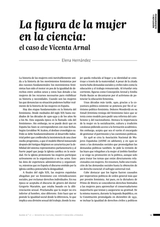 ágora n.º 17 — revista de cultura, ensayo y creación literaria 31
pensamiento
yreflexión
Elena Hernández
La historia de las mujeres está inevitablemente uni-
da a la historia de los movimientos feministas por
dos razones fundamentales: los movimientos femi-
nistas han sido el motor en pos de la igualdad de de-
rechos entre ambos sexos y estos han dotado a las
mujeres de los recursos necesarios para visibilizar
su historia y necesidades. Cuando son las mujeres
las que denuncian su situación podemos hablar real-
mente de la historia de las mujeres en España.
Hay dos etapas fundamentales en la historia del
feminismo. Desde mediados del siglo XIX hasta me-
diados de las décadas de 1920-1930 y de los años 60
a los 80. Esta segunda época es la llamada «ola del
feminismo». Sin embargo, no se puede decir que en
España las fases se correspondieran con esas fechas.
Según Geraldine M. Scalon, el desfase cronológico su-
frido se debe fundamentalmente al desarrollo indus-
trial pobre que conllevaba la inexistencia de una clase
media progresista, a que el modelo liberal instaurado
después del Antiguo Régimen se caracteriza por la de-
bilidad del sistema representativo parlamentario y al
fuerte papel que juega la iglesia católica en la socie-
dad. En la iglesia protestante las mujeres participan
activamente en la organización y en los actos. Esto
las dota de experiencia administrativa y organizati-
va, mientras que en España el discurso emitido por la
iglesia católica potenciaba la desigualdad.
A finales del siglo XIX, las mujeres españolas
abogaban por un feminismo con reivindicaciones
sociales, por reclamar derechos individuales. En esa
época se aceptaba el discurso de género del doctor
Gregorio Marañón, que estaba basado en la dife-
renciación sexual. Proclamaba que la mujer no era
inferior al hombre, sino diferente. Esto hace que se
postule la igualdad social desde la diferencia, lo que
implica una división sexual del trabajo, donde la mu-
jer queda reducida al hogar y su identidad se cons-
truye a través de la maternidad. A pesar de la citada
teoría hubo demandas sociales y civiles tales como la
educación y el trabajo remunerado. Al triunfar esta
corriente, figuras como Concepción Arenal y Emilia
Pardo Bazán se decantaron por el activismo de po-
tenciar la educación femenina.
Unas décadas más tarde, 1920, gracias a la co-
yuntura política existente se potencia por fin el ac-
tivismo político feminista. Dolores Monderdà en su
Estudi feminista reniega del feminismo laico que se
tenía como modelo para pedir una reforma del cato-
licismo y del nacionalismo. Destaca la importancia
de la mujer en la socialización, cultura y tradición
catalanas pidiendo acceso a la formación académica.
Sin embargo, acepta que sea el varón el encargado
de gestionar el patrimonio y las cuestiones políticas.
En 1918 se crea la Asociación Nacional de Mu-
jeres Españolas (ANME en adelante), y en 1920 se
unen a las demandas sociales que promulgaban las
demandas políticas también. Se pide la revisión de
las leyes que relegaban a la mujer al ámbito familiar
y se exige su promoción en la política, aunque solo
para tratar los temas que están directamente rela-
cionados con mujeres. En resumen, hubo una trasla-
ción de las demandas sociales hasta la obtención de
un derecho esencial: el sufragio universal real.
Cabe destacar que los logros fueron causados
por imperativos políticos de orden general más que
por presión feminista. Así pues, en la dictadura de
Primo de Rivera se concedieron derechos limitados
a las mujeres para aprovechar el conservadurismo
mayoritario que tenían y asegurarse su gratitud. De
la misma manera, durante la Segunda República, en
la Constitución promulgada en diciembre de 1931,
se incluye la igualdad de derechos civiles y políticos
La figura de la mujer
en la ciencia:
el caso de Vicenta Arnal
 