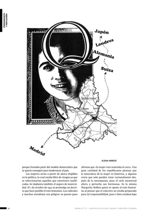 32 ágora n.º 17 — revista de cultura, ensayo y creación literaria
pensamiento
yreflexión
porque formaba parte del modelo democrático que
se quería conseguir para modernizar al país.
Las mujeres serán a partir de ahora elegibles
en la política, lo cual estaba libre de riesgos ya que
se seleccionarían aquellas que estuviesen cualifi-
cadas. Se implanta también el seguro de materni-
dad. El 1 de octubre de 1931 se promulga un decre-
to que hace posible el voto femenino. Los radicales
y muchos socialistas ven peligrar su puesto pues
afirman que «la mujer está sometida al cura». Una
gran cantidad de los republicanos piensan que
la naturaleza de la mujer es histérica, y algunos
creen que solo pueden votar racionalmente des-
pués de la menopausia, pues el ciclo menstrual
altera y perturba sus hormonas. Es la misma
Margarita Nelken quien se opone al voto femeni-
no al pensar que el colectivo no estaba preparado
para tal responsabilidad, pues o bien estaban bajo
ELENA ARRESE
 