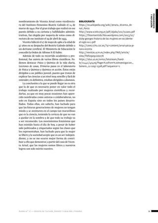 ágora n.º 17 — revista de cultura, ensayo y creación literaria 35
pensamiento
yreflexión
nombramiento de Vicenta Arnal como vicedirecto-
ra del Instituto Femenino Beatriz Galindo el 14 de
marzo de 1940. Por el gran trabajo que realizó en ese
puesto debido a su carisma y habilidades adminis-
trativas, fue elegida por mayoría de votos como di-
rectora de ese instituto el 29 de abril de 1955.
Vicenta falleció el 27 de mayo de 1960 a la edad de
57 años en su despacho del Beatriz Galindo debido a
un derrame cerebral. El Ministerio de Educación le
concedió la Orden de Alfonso X El Sabio.
Además de todo su recorrido académico y pro-
fesional, fue autora de varios libros científicos. Po-
demos destacar Física y Química de la vida diaria,
Lecciones de cosas, Primeros pasos en el laboratorio
de Física y Química y Química en acción. Éstos están
dirigidos a un público juvenil, puesto que tratan de
explicar las ciencias a un nivel muy sencillo y fácil de
entender, en definitiva, estaban dirigidos a alumnos.
La conclusión a la que se puede llegar no es otra
que la de que es necesario poner en valor todo el
trabajo realizado por mujeres científicas y recor-
darlas, ya que en muy pocas ocasiones han apare-
cido nombradas como autoras o colaboradoras, no
solo en España sino en todos los países desarro-
llados. Todas ellas, sin saberlo, han luchado para
que las futuras generaciones de mujeres no tengan
miedo y se aventuren en el campo tan maravilloso
que es la ciencia, teniendo la certeza de que no van
a quedar en la sombra y de que todo su trabajo va
a ser reconocido. Los movimientos feministas que
han existido hasta el día de hoy, a pesar de haber
sido politizados y etiquetados según las clases que
los representaban, han luchado para que la mujer
se libere y la sociedad acepte que es un ser indepen-
diente, y no se me ocurre mejor forma de contri-
buir a ello que demostrar, a partir del caso de Vicen-
ta Arnal, que las mujeres somos libres y nuestros
logros son solo mérito nuestro.
BIBLIOGRAFÍA
https://es.wikipedia.org/wiki/Jenara_Vicenta_Ar-
nal_Yarza
http://www.scielo.org.ar/pdf/aljaba/v12/v12a01.pdf
https://filosinsentido.files.wordpress.com/2013/07/
duby-georges-historia-de-las-mujeres-en-occidente-
el-siglo-xx-1.pdf
http://ceies.cchs.csic.es/?q=content/arnal-yarza-je-
nara-vicenta
http://revistas.ucm.es/index.php/FAIS/article/
view/FAIS0909110027A
https://idus.us.es/xmlui/bitstream/hand-
le/11441/40409/Pages%20from%20Investigacion_
Genero_12-1097-1508.pdf?sequence=1
 