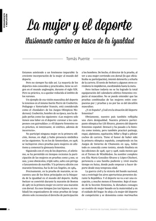 36 ágora n.º 17 — revista de cultura, ensayo y creación literaria
pensamiento
yreflexión
La mujer y el deporte
ilusionante camino en busca de la igualdad
Tomás Puente
Estamos asistiendo a un fenómeno imparable: la
creciente incorporación de la mujer al mundo del
deporte.
Pero no siempre ha sido así. La mayoría de los
deportes más conocidos y practicados, tiene su ori-
gen en el mundo anglosajón, durante el siglo XIX.
Pero su práctica, va a quedar reducida al ámbito de
los varones.
Un ejemplo de esa visión masculina del deporte
la tenemos en el mismo barón Pierre de Coubertin.
Pedagogo e historiador francés, está considerado
como el «fundador» de los Juegos Olímpicos Mo-
dernos). Coubertin, hombre de su época, nos ha de-
jado perlas como las siguientes: «Las mujeres solo
tienen una labor en el deporte: coronar a los cam-
peones con guirnaldas»; o «El deporte femenino no
es práctico, ni interesante, ni estético, además de
incorrecto».
No participó ninguna mujer en la primera edi-
ción, Atenas, en 1896, y hubo presencia simbólica
en las siguientes. Ya en los de Ámsterdam, en 1928,
se incluyeron cinco pruebas para mujeres en atle-
tismo y comenzó la gimnasia femenina.
Siguiendo con el «rey de los deportes», el atletis-
mo, se ha permitido en tiempos recientes la parti-
cipación de las mujeres en pruebas como 5 000, 10
000, 3 000 obstáculos, triple salto, salto con pértiga
o lanzamiento de martillo. Y la primera edición con
maratón femenina, fue la de Los Ángeles, en 1984.
Precisamente, en la prueba de maratón, se en-
cuentra uno de los hitos principales en la búsque-
da de la igualdad en el mundo del deporte. Kathy
Switzer se convirtió durante la maratón de Boston
de 1967 en la primera mujer en correr una maratón
con dorsal. En esos tiempos (no tan lejanos, en rea-
lidad) los organizadores de estas pruebas de largo
aliento solo reconocían el derecho de participación
a los hombres. De hecho, el director de la prueba, al
ver a una mujer corriendo con dorsal (lo que oficia-
lizaba su participación), intentó detenerla y echarla
de la carrera. El novio de Switzer y algunos otros co-
rredores lo impidieron, escoltándola hasta la meta.
Pero incluso todavía no se ha logrado la total
equiparación del calendario atlético femenino res-
pecto al masculino. No se puede entender que las
pruebas combinadas de las mujeres estén com-
puestas por 7 pruebas y no por las 10 del decatlón
masculino.
¿Y en España? ¿Cuál era la situación del deporte
femenino?
Obviamente, nuestro país también reflejaba
una clara desigualdad. Nuestra primera partici-
pante olímpica fue Lilí Álvarez, pionera del deporte
femenino español. Destacó y ha pasado a la histo-
ria como tenista, pero también practicó patinaje,
esquí, alpinismo, equitación, billar y llegó a pilotar
coches de carrera. Tiene el honor de haber sido
la primera olímpica española, compitiendo en los
Juegos de Invierno de Chamonix en 1924. Sobre
todo es conocida como tenista, siendo finalista en
las ediciones de 1926, 1927 y 1928, nada menos que
en el Torneo de Wimbledon. Su nombre completo
era Elia María González-Álvarez y López-Chicheri,
pertenecía a una familia pudiente y vivió mucho
tiempo en Suiza, donde pudo empezar a hacer de-
porte desde muy temprana edad.
La guerra civil y la victoria del bando nacional,
van a restringir los aires aperturistas presentes du-
rante la República. Y el deporte no va a ser una ex-
cepción, y mucho menos el femenino. Bajo el man-
do de la Sección Femenina, la dictadura consagra
un modelo de mujer basado en la maternidad y en
el cuidado del hogar. Se aleja a la mujer del deporte
de competición y se denomina como marimachos
 