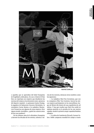 ágora n.º 17 — revista de cultura, ensayo y creación literaria 37
pensamiento
yreflexión
a aquellas que se apartaban del ideal franquista
de fragilidad y delicadeza. En 2017 el diario El País
hizo un reportaje con mujeres que desafiaron las
normas de la época y las denominó como «pioneras
del deporte español». La gimnasta Goyita Postigo,
la jugadora de baloncesto Encarna Hernández, la
escaladora Carme Romeu o la nadadora Montse-
rrat Tresserras son algunas de estas mujeres. Pero
siguen siendo «invisibles», ¿quién las conocía antes
de leer sus nombres?
En los últimos años de la dictadura franquista
y durante las décadas de los setenta, ochenta e ini-
cios de los noventa, destacan otros nombres como
los siguientes:
— La nadadora Mari Paz Corominas, que con
su compañera Pilar Von Carstenn, fueron las úni-
cas mujeres participantes en los maravillosos Jue-
gos de México-68, dentro de una expedición de 128
atletas. Y hay que resaltar que Mari Paz acabó en
séptima posición en la prueba de los 200 metros
espalda, siendo la primera mujer española finalista
olímpica.
— La atleta de Castelserás (Teruel), Carmen Va-
lero. Doble campeona mundial de campo a través
BEATRIZ SUMELZO
 