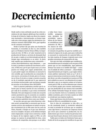 ágora n.º 17 — revista de cultura, ensayo y creación literaria 39
pensamiento
yreflexión
Desde 2008 se viene sufriendo una de las crisis eco-
nómicas de más impacto global que han existido a
lo largo de la historia. Según nos dicen los organis-
mos nacionales e internacionales, ya hemos supe-
rado esta crisis porque según los parámetros eco-
nómicos estamos CRECIENDO. Pero ¿qué significa
eso de «estamos creciendo»?
Desde el primer día que pisas una facultad de
Economía, te recuerdan un día sí y otro también
qué es el Producto Interior Bruto (PIB) y la impor-
tancia de éste. El PIB es «el valor monetario de la
producción de bienes y servicios de demanda final
de un país o región en un determinado periodo de
tiempo (que normalmente es un año)». Es decir,
todo aquello que producimos para consumirlo —
coches, electrodomésticos, ropa, alimentos…—, por
lo tanto, si produces muchos de esos bienes y servi-
cios, el PIB crece, por lo que el país crece y se crean
puestos de trabajo para seguir produciendo, eso
sí, para poder seguir esta dinámica es necesario la
otra variable, que la producción sea consumida. Si
esto ocurre, cerraremos el círculo, pero si el consu-
mo se frena el círculo se rompe y nuestra ecuación
no da el resultado esperado por lo que aparecerá
ese término tan horrendo y que nos hemos cansado
de escuchar en los últimos años: RECESIÓN.
Visto lo anterior podríamos concluir que la so-
lución para la buena marcha de una economía, y
por ende de la sociedad, es que exista crecimiento
ilimitado. Pero por desgracia en toda esta ecuación
existen parámetros que la economía no considera
y que a la larga nos obligarán a olvidar este mantra
que el sistema capitalista tiene como una religión.
Se nos dice que para que exista bienestar, cohe-
sión social y prosperidad, es necesario que las eco-
nomías crezcan, pero podemos ver países con gran-
des crecimientos de su PIB como son los casos de
China, Ruanda o Etiopía en el que esas afirmacio-
nes no se cumplen. Así pues, en los últimos tiempos
están empezando a surgir voces contrarias a medir
la riqueza de las regiones según su PIB y no solo
porque no expresa la prosperidad de éstas, como
acabamos de comprobar, sino porque es un índice
Decrecimiento
José Alegre Garcés
a todas luces insos-
tenible; pongamos
unos ejemplos: las
actividades especu-
lativas de los bancos
se contabilizan como
aumentos de PIB; o
los atascos de tráfi-
co, ya que aumentan
el consumo de gasolina; las guerras también acre-
cientan la riqueza de un país, pues para realizarlas
es necesario la construcción de material bélico, o
las talas masivas de bosques tropicales para crear
grandes extensiones de monocultivo de soja.
Pero por otro lado, actividades que consideraría-
mos beneficios para la sociedad, no lo son para el PIB
puesto que no son contabilizadas. Aquí podremos
destacar las tareas en el ámbito del hogar —como
son el cuidado de niños y ancianos—, desarrolladas
mayoritariamente por mujeres, y que según estima-
ciones podrían representar hasta un 30 % de la ri-
queza si estas tareas se tuvieran en cuenta. Por ejem-
plo, llevar a un niño a la guardería sí cuenta en el PIB,
pero cuidarlo en casa no. Los alimentos de un super-
mercado y que en su mayoría acaban en la basura,
cuenta para el PIB, no así los alimentos que criamos
en un huerto propio para nuestro autoconsumo y
que son producidos de una manera más sostenible.
O los árboles formando bosque de manera natural
y con una función vital en el ecosistema no tienen
validez económica, pero sí la tiene cuando ese árbol
es cortado por una empresa maderera.
Hasta aquí hemos visto de forma básica el signi-
ficado de PIB en la contabilidad de un país.
Pero la idea de crecimiento va más allá y se
ha ido instalando desde la revolución industrial
en toda la sociedad de tal forma que se considera
como algo bueno y necesario; las empresas tienen
que crecer para aumentar su producción, las ciu-
dades tienen que crecer e incluso las personas tene-
mos que hacerlo para alcanzar cierto estatus social.
Nadie puso en duda este fenómeno hasta que a
finales de los 60 un grupo de científicos vio que este
 