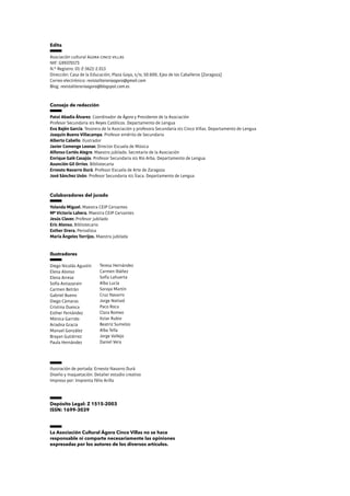 Edita
Asociación cultural ágora cinco villas
NIF: G99370173
N.º Registro: 01-Z-3621-2.013
Dirección: Casa de la Educación; Plaza Goya, s/n; 50.600, Ejea de los Caballeros (Zaragoza)
Correo electrónico: revistaliterariaagora@gmail.com
Blog: revistaliterariaagora@blogspot.com.es
Ilustración de portada: Ernesto Navarro Durá
Diseño y maquetación: Detalier estudio creativo
Impreso por: Imprenta Félix Arilla
Depósito Legal: Z 1515-2003
ISSN: 1699-3039
La Asociación Cultural Ágora Cinco Villas no se hace
responsable ni comparte necesariamente las opiniones
expresadas por los autores de los diversos artículos.
Consejo de redacción
Patxi Abadía Álvarez. Coordinador de Ágora y Presidente de la Asociación
Profesor Secundaria ies Reyes Católicos. Departamento de Lengua
Eva Bajén García. Tesorera de la Asociación y profesora Secundaria ies Cinco Villas. Departamento de Lengua
Joaquín Bueno Villacampa. Profesor emérito de Secundaria
Alberto Cabello. Ilustrador
Javier Comenge Leonar. Director Escuela de Música
Alfonso Cortés Alegre. Maestro jubilado. Secretario de la Asociación
Enrique Galé Casajús. Profesor Secundaria ies Río Arba. Departamento de Lengua
Asunción Gil Orrios. Bibliotecaria
Ernesto Navarro Durá. Profesor Escuela de Arte de Zaragoza
José Sánchez Usón. Profesor Secundaria ies Ítaca. Departamento de Lengua
Ilustradores
Diego Nicolás Agustín
Elena Alonso
Elena Arrese
Sofía Astiazarain
Carmen Betrán
Gabriel Bueno
Diego Cámaras
Cristina Duesca
Esther Fernández
Mónica Garrido
Ariadna Gracia
Manuel González
Brayan Gutiérrez
Paula Hernández
Colaboradores del jurado
Yolanda Miguel. Maestra CEIP Cervantes
Mª Victoria Lahera. Maestra CEIP Cervantes
Jesús Claver. Profesor jubilado
Eric Alonso. Bibliotecario
Esther Orera. Periodista
María Ángeles Torrijos. Maestra jubilada
Teresa Hernández
Carmen Ibáñez
Sofía Lahuerta
Alba Lucía
Soraya Martín
Cruz Navarro
Jorge Notivol
Paco Roca
Clara Romeo
Itziar Rubio
Beatriz Sumelzo
Alba Tella
Jorge Vallejo
Daniel Vera
 