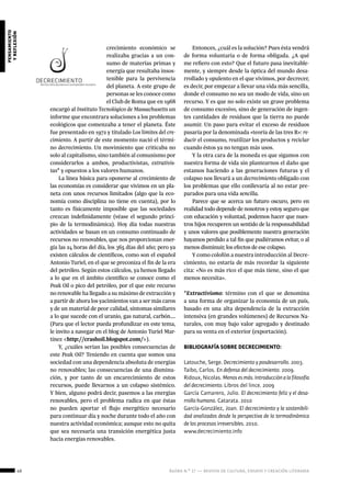 40 ágora n.º 17 — revista de cultura, ensayo y creación literaria
pensamiento
yreflexión
crecimiento económico se
realizaba gracias a un con-
sumo de materias primas y
energía que resultaba insos-
tenible para la pervivencia
del planeta. A este grupo de
personas se les conoce como
el Club de Roma que en 1968
encargó al Instituto Tecnológico de Massachusetts un
informe que encontrara soluciones a los problemas
ecológicos que comenzaba a tener el planeta. Éste
fue presentado en 1972 y titulado Los límites del cre-
cimiento. A partir de este momento nació el térmi-
no decrecimiento. Un movimiento que criticaba no
solo al capitalismo, sino también al comunismo por
considerarlos a ambos, productivistas, extrativis-
tas* y opuestos a los valores humanos.
La línea básica para oponerse al crecimiento de
las economías es considerar que vivimos en un pla-
neta con unos recursos limitados (algo que la eco-
nomía como disciplina no tiene en cuenta), por lo
tanto es físicamente imposible que las sociedades
crezcan indefinidamente (véase el segundo princi-
pio de la termodinámica). Hoy día todas nuestras
actividades se basan en un consumo continuado de
recursos no renovables, que nos proporcionan ener-
gía las 24 horas del día, los 365 días del año; pero ya
existen cálculos de científicos, como son el español
Antonio Turiel, en el que se preconiza el fin de la era
del petróleo. Según estos cálculos, ya hemos llegado
a lo que en el ámbito científico se conoce como el
Peak Oil o pico del petróleo, por el que este recurso
no renovable ha llegado a su máximo de extracción y
a partir de ahora los yacimientos van a ser más caros
y de un material de peor calidad, síntomas similares
a lo que sucede con el uranio, gas natural, carbón….
(Para que el lector pueda profundizar en este tema,
le invito a navegar en el blog de Antonio Turiel Mar-
tínez <http://crashoil.blogspot.com/>).
Y, ¿cuáles serían las posibles consecuencias de
este Peak Oil? Teniendo en cuenta que somos una
sociedad con una dependencia absoluta de energías
no renovables; las consecuencias de una disminu-
ción, y por tanto de un encarecimiento de estos
recursos, puede llevarnos a un colapso sistémico.
Y bien, alguno podrá decir, pasemos a las energías
renovables, pero el problema radica en que éstas
no pueden aportar el flujo energético necesario
para continuar día y noche durante todo el año con
nuestra actividad económica; aunque esto no quita
que sea necesaria una transición energética justa
hacia energías renovables.
Entonces, ¿cuál es la solución? Pues ésta vendrá
de forma voluntaria o de forma obligada. ¿A qué
me refiero con esto? Que el futuro pasa inevitable-
mente, y siempre desde la óptica del mundo desa-
rrollado y opulento en el que vivimos, por decrecer,
es decir, por empezar a llevar una vida más sencilla,
donde el consumo no sea un modo de vida, sino un
recurso. Y es que no solo existe un grave problema
de consumo excesivo, sino de generación de ingen-
tes cantidades de residuos que la tierra no puede
asumir. Un paso para evitar el exceso de residuos
pasaría por la denominada «teoría de las tres R»: re-
ducir el consumo, reutilizar los productos y reciclar
cuando éstos ya no tengan más usos.
Y la otra cara de la moneda es que sigamos con
nuestra forma de vida sin plantearnos el daño que
estamos haciendo a las generaciones futuras y el
colapso nos llevará a un decrecimiento obligado con
los problemas que ello conllevaría al no estar pre-
parados para una vida sencilla.
Parece que se acerca un futuro oscuro, pero en
realidad todo depende de nosotros y estoy seguro que
con educación y voluntad, podemos hacer que nues-
tros hijos recuperen un sentido de la responsabilidad
y unos valores que posiblemente nuestra generación
hayamos perdido a tal fin que pudiéramos evitar, o al
menos disminuir, los efectos de ese colapso.
Y como colofón a nuestra introducción al Decre-
cimiento, no estaría de más recordar la siguiente
cita: «No es más rico el que más tiene, sino el que
menos necesita».
*Extractivismo: término con el que se denomina
a una forma de organizar la economía de un país,
basado en una alta dependencia de la extracción
intensiva (en grandes volúmenes) de Recursos Na-
turales, con muy bajo valor agregado y destinado
para su venta en el exterior (exportación).
BIBLIOGRAFÍA SOBRE DECRECIMIENTO:
Latouche, Serge. Decrecimiento y posdesarrollo. 2003.
Taibo, Carlos. En defensa del decrecimiento. 2009.
Ridoux, Nicolas. Menosesmás.Introducciónalafilosofía
del decrecimiento. Libros del lince. 2009
García Camarero, Julio. El decrecimiento feliz y el desa-
rrollo humano. Catarata. 2010
García-González, Joan. El decrecimiento y la sostenibili-
dad analizados desde la perspectiva de la termodinámica
de los procesos irreversibles. 2010.
www.decrecimiento.info
 