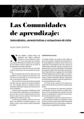 ágora n.º 17 — revista de cultura, ensayo y creación literaria 41
Educación
Jesús Claver Giménez
Las Comunidades
de aprendizaje:
Antecedentes, características y actuaciones de éxito
Educación
N
ancy Madden y Robert Slavin, dos
profesores que aplican evidencias
científicas en los programas escola-
res, en una entrevista que concedie-
ron al diario El Periódico de Cataluña, el 12 de agosto
de 2018, dejaron entrever algunas de las señas de
identidad de este enfoque educativo:
«Los chicos que creen que nunca van a triunfar
no hacen nada nuevo. Es una cuestión de autoes-
tima.
Hay una gran brecha entre los niños que viven
en pobreza, un 18%, respecto a los más ricos. Y eso
no solo es una desventaja en la escuela sino en la
vida. Y esto hay que cambiarlo.
En la escuela es un reto que los alumnos puedan
leer bien, que sean capaces de resolver matemáti-
cas. Pero también queremos estudiantes felices,
motivados, implicados, capaces de relacionarse con
otros estudiantes…
El primer paso para reducir el bullying en clase
es la cooperación e implicarlos en el aprendizaje y
que vean que su éxito es importante para los pro-
fesores y para los otros alumnos. Esto reduce los
problemas de conducta casi a cero.
No solo hay que implicar al director sino tam-
bién a los profesores en distintos grupos, y a los
padres, lo que a veces requiere talleres específicos
para ellos».
EXPERIENCIAS EN USA
En Estados Unidos tres proyectos han tenido un
gran éxito educativo: Programas de Desarrollo Esco-
lar, desarrollado por el profesor James Comer (y su
equipo) de la Universidad de Yale, que comenzó en
1968; Escuelas Aceleradas, puestas en marcha por el
profesor Henry Levin (y su equipo) de la Universidad
de Stanford en 1986; y Éxito para Todos, obra del pro-
fesor Robert Slavin (y su equipo) de la Universidad
de Johns Hopkins que se inició en 1987. Los tres pro-
yectos se centran en la educación infantil y primaria,
aunque también desarrollan algunas experiencias
en la educación secundaria. Estos tres proyectos tie-
nen varios elementos en común:
1) El éxito social y escolar de los alumnos de-
pende, sobre todo, de la escuela y de su preparación
previa.
2) Los tres fomentan las expectativas positivas
del alumnado. El fracaso escolar no se debe única-
mente a la incapacidad del que aprende, hay otros
factores tan importantes o más que este, por ejem-
plo, el entorno familiar y social.
3) Su finalidad es superar la ineficacia de la es-
cuela tradicional en los barrios marginales, se trata
de que la escuela sea eficaz para todo el alumnado
independientemente de su etnia, género e ingresos,
es decir, lograr la igualdad de resultados.
 