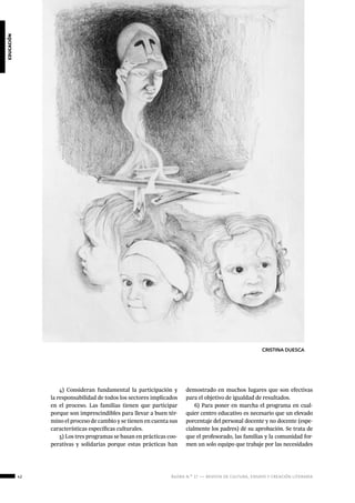 42 ágora n.º 17 — revista de cultura, ensayo y creación literaria
educación
4) Consideran fundamental la participación y
la responsabilidad de todos los sectores implicados
en el proceso. Las familias tienen que participar
porque son imprescindibles para llevar a buen tér-
mino el proceso de cambio y se tienen en cuenta sus
características específicas culturales.
5) Los tres programas se basan en prácticas coo-
perativas y solidarias porque estas prácticas han
demostrado en muchos lugares que son efectivas
para el objetivo de igualdad de resultados.
6) Para poner en marcha el programa en cual-
quier centro educativo es necesario que un elevado
porcentaje del personal docente y no docente (espe-
cialmente los padres) dé su aprobación. Se trata de
que el profesorado, las familias y la comunidad for-
men un solo equipo que trabaje por las necesidades
CRISTINA DUESCA
 