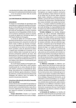 ágora n.º 17 — revista de cultura, ensayo y creación literaria 43
educación
y los derechos de los niños y niñas. Además, piden el
visto bueno de la administración del distrito escolar.
7) Los tres proyectos tienen miles de escuelas
bajo su asesoramiento.
LASCOMUNIDADESDEAPRENDIZAJEENESPAÑA
Antecedentes
En España las Comunidades de Aprendizaje están
asesoradas por el equipo del catedrático de Sociolo-
gía de la Universidad de Barcelona Ramón Flecha,
sociólogo de gran prestigio en el mundo, a través
del Centro de Investigación en Teorías y Prácticas
Superadoras de las Desigualdades (CREA). Dos fue-
ron las primeras experiencias puestas en marcha:
la escuela de adultos de la Verneda-San Martí y el
CEP Ruperto Medina de Portugalete.
La escuela de adultos de la Verneda-San Martí
(provincia de Barcelona) se creó en el año 1978. Un
grupo de personas de la asociación de vecinos del
barrio ocupó el edificio que durante el franquis-
mo era una dependencia de la Sección Femenina
y lo transformó en un centro con servicios para el
barrio: guardería, centro de educación de adultos
y espacios para actividades de la juventud. La Es-
cuela de Adultos desde el principio fue lo que las
personas participantes quisieron que fuera. Está
gestionada por las mismas personas participantes
a través de tres órganos: la Asamblea, el Consejo de
Centro y la Reunión de Coordinación Mensual. Los
tres órganos están abiertos a la participación para
la toma de decisiones.
En el CEP Ruperto Medina de Portugalete (pro-
vincia de Vizcaya) el CREA llevó a cabo la primera
transformación de un centro educativo de educa-
ción infantil y primaria en Comunidad de Apren-
dizaje. Este proyecto fue el resultado de la partici-
pación de distintos agentes educativos: el claustro
de profesores, la Dirección General de Renovación
Pedagógica del Gobierno Vasco, las familias, los
asesores y las personas voluntarias.
Actuaciones educativas de éxito de las Comunida-
des de Aprendizaje
El desarrollo de una Comunidad de Aprendizaje se
fundamenta en la organización y participación soli-
daria de toda la comunidad educativa y para ello es
necesario implementar unas prácticas educativas
que superen la exclusión. Las principales son las
siguientes:
Grupos interactivos: Consiste en el agrupa-
miento de todos los alumnos de un aula en subgru-
pos de cuatro o cinco. Los subgrupos han de ser
heterogéneos con respecto al género, motivación,
nivel de aprendizaje y origen cultural. En cada uno
de los grupos hay una persona adulta voluntaria
(padre, madre, exalumno o exalumna, profesor/a
jubilado/a, persona del entorno social) cuya misión
es favorecer las interacciones. El profesorado pre-
para tantas actividades como grupos hay (normal-
mente 4). Los grupos cambian de actividad cada 15
o 20 minutos. El alumnado resuelve las actividades
por medio del diálogo. Es responsabilidad del adul-
to asegurar que todos los integrantes del grupo par-
ticipen y contribuyan a la resolución de la tarea.
Tertulias dialógicas: Las tertulias dialógicas
permiten que todo el alumnado, independiente-
mente de su edad, cultura, género o capacidad, se
adentre en la cultura clásica y en el conocimiento
científico acumulado a lo largo del tiempo. Todo el
alumnado trabaja sobre las mismas páginas o sobre
los mismos contenidos, cada uno selecciona aque-
llas ideas o fragmentos que le han llamado más la
atención y las comparte con los demás. Este proce-
dimiento da lugar a un amplio intercambio de re-
flexiones, que, a su vez, promueve la construcción
de nuevos conocimientos en los participantes. En
cada sesión uno de los miembros de la tertulia rea-
liza la tarea de moderar, buscando que todos los su-
jetos participen. Las tertulias dialógicas literarias
han sido las más practicadas. Se ha demostrado que
estas tertulias aumentan el vocabulario, mejoran la
expresión oral y la comprensión lectora y favorecen
la escucha activa.
La Biblioteca tutorizada: La biblioteca per-
manece abierta fuera del horario lectivo para que
todas las personas relacionadas con el centro dis-
pongan de un lugar de aprendizaje con acceso libre
y gratuito. Personas voluntarias promueven la ayu-
da y las interacciones entre el alumnado que se en-
cuentra en este espacio. Se pueden realizar diferen-
tes actividades: seguimiento de las tareas escolares,
lectura dialógica, búsqueda de información, uso de
ordenadores, lectura de periódicos, etc. La organi-
zación y la propuesta de actividades corresponde a
una comisión mixta (profesorado, padres/madres,
estudiantes). En la biblioteca tutorizada el apren-
dizaje de todo el alumnado se acelera gracias a la
interacción con personas diversas, lo que beneficia
especialmente a los alumnos y alumnas con alguna
necesidad específica.
La formación de familiares: Las familias del
alumnado reciben formación para participar en los
programas de la escuela y tomar decisiones. Tam-
 
