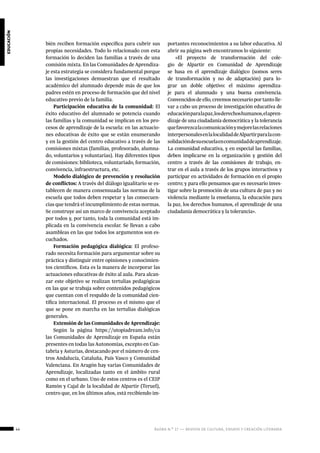 44 ágora n.º 17 — revista de cultura, ensayo y creación literaria
educación
bién reciben formación específica para cubrir sus
propias necesidades. Todo lo relacionado con esta
formación lo deciden las familias a través de una
comisión mixta. En las Comunidades de Aprendiza-
je esta estrategia se considera fundamental porque
las investigaciones demuestran que el resultado
académico del alumnado depende más de que los
padres estén en proceso de formación que del nivel
educativo previo de la familia.
Participación educativa de la comunidad: El
éxito educativo del alumnado se potencia cuando
las familias y la comunidad se implican en los pro-
cesos de aprendizaje de la escuela: en las actuacio-
nes educativas de éxito que se están enumerando
y en la gestión del centro educativo a través de las
comisiones mixtas (familias, profesorado, alumna-
do, voluntarios y voluntarias). Hay diferentes tipos
de comisiones: biblioteca, voluntariado, formación,
convivencia, infraestructura, etc.
Modelo dialógico de prevención y resolución
de conflictos: A través del diálogo igualitario se es-
tablecen de manera consensuada las normas de la
escuela que todos deben respetar y las consecuen-
cias que tendrá el incumplimiento de estas normas.
Se construye así un marco de convivencia aceptado
por todos y, por tanto, toda la comunidad está im-
plicada en la convivencia escolar. Se llevan a cabo
asambleas en las que todos los argumentos son es-
cuchados.
Formación pedagógica dialógica: El profeso-
rado necesita formación para argumentar sobre su
práctica y distinguir entre opiniones y conocimien-
tos científicos. Esta es la manera de incorporar las
actuaciones educativas de éxito al aula. Para alcan-
zar este objetivo se realizan tertulias pedagógicas
en las que se trabaja sobre contenidos pedagógicos
que cuentan con el respaldo de la comunidad cien-
tífica internacional. El proceso es el mismo que el
que se pone en marcha en las tertulias dialógicas
generales.
Extensión de las Comunidades de Aprendizaje:
Según la página https://utopiadream.info/ca
las Comunidades de Aprendizaje en España están
presentes en todas las Autonomías, excepto en Can-
tabria y Asturias, destacando por el número de cen-
tros Andalucía, Cataluña, País Vasco y Comunidad
Valenciana. En Aragón hay varias Comunidades de
Aprendizaje, localizadas tanto en el ámbito rural
como en el urbano. Uno de estos centros es el CEIP
Ramón y Cajal de la localidad de Alpartir (Teruel),
centro que, en los últimos años, está recibiendo im-
portantes reconocimientos a su labor educativa. Al
abrir su página web encontramos lo siguiente:
«El proyecto de transformación del cole-
gio de Alpartir en Comunidad de Aprendizaje
se basa en el aprendizaje dialógico (somos seres
de transformación y no de adaptación) para lo-
grar un doble objetivo: el máximo aprendiza-
je para el alumnado y una buena convivencia.
Convencidos de ello, creemos necesario por tanto lle-
var a cabo un proceso de investigación educativa de
educaciónparalapaz,losderechoshumanos,elapren-
dizaje de una ciudadanía democrática y la tolerancia
quefavorezcalacomunicaciónymejorelasrelaciones
interpersonalesenlalocalidaddeAlpartirparalacon-
solidacióndesuescuelaencomunidaddeaprendizaje.
La comunidad educativa, y en especial las familias,
deben implicarse en la organización y gestión del
centro a través de las comisiones de trabajo, en-
trar en el aula a través de los grupos interactivos y
participar en actividades de formación en el propio
centro; y para ello pensamos que es necesario inves-
tigar sobre la promoción de una cultura de paz y no
violencia mediante la enseñanza, la educación para
la paz, los derechos humanos, el aprendizaje de una
ciudadanía democrática y la tolerancia».
 