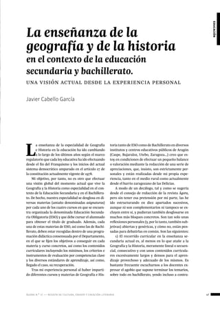 ágora n.º 17 — revista de cultura, ensayo y creación literaria 47
educación
Javier Cabello García
La enseñanza de la
geografía y de la historia
en el contexto de la educación
secundaria y bachillerato.
una visión actual desde la experiencia personal
L
a enseñanza de la especialidad de Geografía
e Historia en la educación ha ido cambiando
a lo largo de los últimos años según el marco
regulatorio que cada ley educativa ha ido efectuando
desde el fin del Franquismo y los inicios del actual
sistema democrático amparado en el artículo 27 de
la constitución actualmente vigente de 1978.
Mi objetivo, por tanto, no es otro que efectuar
una visión global del momento actual que vive la
Geografía y la Historia como especialidad en el con-
texto de la Educación Secundaria y en el Bachillera-
to. De hecho, nuestra especialidad se desglosa en di-
versas materias (antaño denominadas asignaturas)
por cada uno de los cuatro cursos en que se encuen-
tra organizada la denominada Educación Secunda-
ria Obligatoria (ESO) y que debe cursar el alumnado
para obtener el título de graduado. Además, cada
una de estas materias de ESO, así como las de Bachi-
llerato, deben estar recogidas dentro de una progra-
mación didáctica consensuada por el Departamento,
en el que se fijen los objetivos a conseguir en cada
materia y curso concretos, así como los contenidos
curriculares incluyendo los mínimos, los criterios e
instrumentos de evaluación por competencias clave
y los diversos estándares de aprendizaje, así como,
llegado el caso, su recuperación.
Tras mi experiencia personal al haber imparti-
do diferentes cursos y materias de Geografía e His-
toria tanto de ESO como de Bachillerato en diversos
institutos y centros educativos públicos de Aragón
(Caspe, Bujaraloz, Utebo, Zaragoza…) creo que es-
toy en condiciones de efectuar un pequeño balance
o valoración mediante la redacción de una serie de
apreciaciones, que, insisto, son estrictamente per-
sonales y están realizadas desde mi propia expe-
riencia, tanto en el medio rural como actualmente
desde el barrio zaragozano de las Delicias.
A modo de un decálogo, tal y como se sugería
desde el consejo de redacción de la revista Ágora,
pero sin tener esa pretensión por mi parte, las he
ido estructurando en diez apartados sucesivos,
aunque ni son complementarios ni tampoco se ex-
cluyen entre sí, y pudieran también desglosarse en
muchos más bloques concretos. Son tan solo unas
reflexiones personales (y, por lo tanto, también sub-
jetivas) abiertas y genéricas, y cómo no, están pen-
sadas para debatirlas en común. Son las siguientes:
1) El recorrido curricular en la enseñanza se-
cundaria actual es, al menos en lo que atañe a la
Geografía y la Historia, meramente lineal o secuen-
cial, consecutivo y con unos contenidos curricula-
res excesivamente largos y densos para el apren-
dizaje provechoso y adecuado de los mismos. Es
bastante frecuente escucharnos a los docentes ex-
presar el agobio que supone terminar los temarios,
sobre todo en bachillerato, yendo incluso a contra-
 