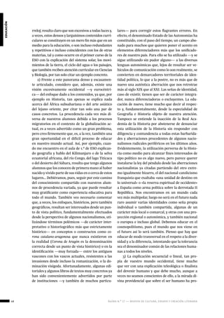 48 ágora n.º 17 — revista de cultura, ensayo y creación literaria
educación
rreloj; resulta claro que son excesivos a todas luces y,
a veces, estos densos y larguísimos contenidos curri-
culares se constituyen en un mero fin más que en un
medio para la educación, o son incluso redundantes
y repetitivos e incluso coincidentes con los de otras
materias, tal y como ocurre en el primer curso de la
ESO con la explicación del sistema solar, los movi-
mientos de la tierra, el ciclo del agua o los paisajes,
que también reciben atención curricular en Ciencias
y Biología, por tan solo citar un ejemplo concreto.
2) Frente a este panorama denso y escasamen-
te articulado, considero que, además, existe una
visión excesivamente occidental —y eurocéntri-
ca— del enfoque dado a los contenidos, ya que, por
ejemplo en Historia, tan apenas se explica nada
acerca del África subsahariana o del arte asiático
del lejano oriente, por citar tan solo una par de
casos concretos. La procedencia cada vez más di-
versa de nuestros alumnos debida a los procesos
migratorios en el contexto de la globalización ac-
tual, es a veces advertido como un gran problema,
pero creo firmemente que, es, a la vez, también una
gran oportunidad en el difícil proceso de educar
en nuestro mundo actual. Así, por ejemplo, cuan-
do me encuentro en el aula de 1.º de ESO explican-
do geografía y hablo del Kilimanjaro o de la selva
ecuatorial africana, del río Congo, del lago Titicaca
o del desierto del Sáhara, resulta que tengo algunos
alumnos que los conocen de primera mano al haber
nacido y vivido parte de sus vidas en o cerca de estos
lugares… Debiéramos, pues, seguir por este camino
del conocimiento compartido con nuestros alum-
nos de procedencia variada, ya que puede resultar
muy gratificante como experiencia educativa para
todo el mundo. También veo necesario comentar
que, a veces, los enfoques, históricos, pero también
geográficos, resultan ser interesados desde un pun-
to de vista político, fundamentalmente efectuados
desde la perspectiva de algunos nacionalismos, uti-
lizándose términos polémicos —de carácter inter-
pretativo o historiográfico más que estrictamente
histórico— en conceptos o constructos como co-
rona catalano-aragonesa que nunca existieron en
la realidad (Corona de Aragón es la denominación
correcta desde un punto de vista histórico) o en la
identificación —muy forzada— entre los antiguos
vascones con los vascos actuales, resistentes a las
invasiones desde incluso la romanización, o la do-
minación visigoda. Afortunadamente, algunas edi-
toriales y algunos libros de textos muy concretos ya
han sido convenientemente advertidos por parte
de instituciones —y también de muchos particu-
lares— para corregir estos flagrantes errores. En
efecto, el denominado Estado de las Autonomías ha
constituido, con el paso del tiempo, un campo abo-
nado para muchos que quieren poner el acento en
elementos diferenciadores más que los unificado-
res de nuestro país. Para ello se ha utilizado —y se
sigue utilizando sin pudor alguno— a las diversas
lenguas autonómicas que, lejos de resultar ser ve-
hículos de comunicación como lo son realmente, se
convierten en demarcadores territoriales de iden-
tidad política, lo que a la postre, no es más que de
nuevo una auténtica aberración que nos retrotrae
más al siglo XIX que al XXI. Las señas de identidad,
caso de existir, tienen que ser de carácter integra-
dor, nunca diferenciadoras o excluyentes. La edu-
cación de nuevo, tiene mucho que decir al respec-
to y, fundamentalmente, desde la especialidad de
Geografía e Historia objeto de nuestra atención.
Tampoco se entiende la inacción de la Real Aca-
demia de la Historia por abstenerse de denunciar
esta utilización de la Historia sin responder con
diligencia y contundencia a todas estas barbarida-
des y aberraciones procedentes de algunos nacio-
nalismos radicales periféricos en los últimos años.
Evidentemente, la utilización perversa de la Histo-
ria como medio para alcanzar fines interesados de
tipo político no es algo nuevo, pero parece querer
instalarse la ley del péndulo desde las aberraciones
nacionalistas ya citadas partiendo del otro extre-
mo igualmente bizarro, el del nacional-catolicismo
franquista que exaltaba «una unidad de destino en
lo universal» o «la reserva espiritual de occidente»
a España como arma política sobre la derrotada II
República. Nos encontramos en un mundo cada
vez más multipolar, luego no será en el futuro nada
raro asumir varias identidades como seña propia
individual o también compartida, algunas de un
carácter más local o comarcal, y otras con una pro-
yección regional o autonómica, y también nacional
o europea e incluso global. Debemos educar en el
cosmopolitismo, pues el mundo que nos viene en
el futuro así lo será también. Pienso que hay que
educar de modo transversal en el respeto a la diver-
sidad y a la diferencia, intentando que la tolerancia
sea el denominador común de las relaciones huma-
nas a todos los niveles.
3) La explicación secuencial o lineal, tan pro-
pia de vuestro mundo occidental, tiene mucho
que ver con una explicación teleológica o finalista
del devenir humano y que debe mucho, aunque a
veces no seamos conscientes de ello, a la mirada di-
vina providencial que sobre el ser humano ha pro-
 