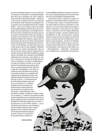 educación
yectado el Dios judeocristiano, en la que todo tiene
un comienzo, un desarrollo y un final (apocalipsis),
salvo Dios, que es principio y fin, alfa y omega de
todo. Esta proyección lineal del tiempo —basado, tal
y como vemos, en última instancia en una Historia
de la Salvación, desde el génesis al apocalipsis como
se aprecian en los maravillosos frescos de la Capilla
Sixtina— choca con el tiempo circular más propio
de los pueblos llamados primitivos pero que, sin em-
bargo, entroncan sabiamente con el propio desarro-
llo de los ritmos y tiempos de la naturaleza que son
de carácter eminentemente cíclico: por ejemplo, la
seriación de las estaciones en las zonas templadas
del planeta debido a los solsticios y equinoccios, los
ciclos lunares de luna nueva a llena, la secuenciación
del ciclo día-noche por el movimiento de rotación te-
rrestre, el ciclo del agua, etc. Quiero decir, que, pese
a toda nuestra cada vez más compleja y sofisticada
tecnología, nos estamos desconectando cada vez
más de nuestro entorno natural, haciendo del tan
ansiado y necesario desarrollo sostenible una utopía
cada vez más lejana. Este concepto de sostenibilidad
ambiental, por lo contrario, sí que debiera ser cen-
tral y transversal en el propio desarrollo del currí-
culo en secundaria y de manera multidisciplinar
en todas las materias cursadas en esta etapa
educativa tan importante para nuestro alum-
nado. Las sabias palabras del jefe Seattle en
el siglo XIX respondiendo a una oferta de
compra por parte del gobierno norteameri-
cano pueden resultar ser un magnífico hilo
conductor de las explicaciones sobre soste-
nibilidad ambiental («Nosotros somos una
parte de la Tierra…») y demuestran que
los indios salvajes estaban mucho más
cerca que nosotros, los civilizados
del siglo XXI de este concepto fun-
damental para la supervivencia de
nuestra especie en el planeta: todo
está unido e interrelacionado como
los hilos de un tejido; «si deshaces el tejido te desha-
ces a ti mismo (…)», se decía en una preciosa versión
musical adaptada de esta carta del jefe Seattle por el
grupo aragonés Ixo Rai en los pasados años noventa
del siglo XX. Debiéramos seguir por este camino —
que preconiza a su vez la física cuántica— y su in-
terrelación entre todas las cosas del planeta,
del cual también formamos parte, aunque
algunas veces las acciones humanas va-
yan en dirección totalmente opuesta.
La clave, de nuevo, es la educación
de las generaciones venideras en
la sostenibilidad ambiental y el respeto a la Natura-
leza, lo que redunda positivamente en nosotros mis-
mos, tal y como defendía el salvaje jefe Seattle.
4) Del mismo modo, la seriación en etapas, tan
propia de la mentalidad analítica occidental, no es
en sí mismo mala, aunque su imposición sistemá-
tica desde todas las materias curriculares le resta
opciones a la tan necesaria síntesis que permita a
nuestro alumnado la consecución de un espíritu
crítico y constructivo. En este sentido, debiéramos
ser capaces de enseñar a nuestros alumnos que la
investigación no debe necesariamente contestar
todas las preguntas que nos hagamos al inicio del
proceso, sino que más bien nos debe llevar a plan-
tearnos nuevas preguntas… En efecto, la investiga-
ción no puede ni debe terminar nunca, ya que in-
vestigar consiste básicamente en añadir o dar valor
al conocimiento y este proceso no tiene límite, y es
—afortunadamente– inabarcable. Precisamente
esa curiosidad por el conocimiento permanente y
SORAYA MARTÍN
 
