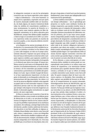 50 ágora n.º 17 — revista de cultura, ensayo y creación literaria
educación
la indagación constante es uno de los principales
caracteres que nos hacen especiales como especie
—valga la redundancia— a los seres humanos. La
mejora de la capacidad y expresión oral por parte
de nuestro alumnado también debe ser incentiva-
da, sin duda alguna, de manera transversal desde
todas los ámbitos de conocimiento académico y,
muy recientemente, la materia de Oratoria va a
formar parte como materia optativa de libre de-
signación autonómica en la oferta educativa para
Bachillerato, aunque bien debiera poder ampliarse
a toda la etapa en secundaria de la ESO. Las caren-
cias expresivas orales son patentes en muchos de
nuestros pupilos, y esta situación debería revertir-
se a medio plazo.
5) La llegada de las nuevas tecnologías de la in-
formación y la comunicación (TIC) también ha su-
puesto un auténtico revulsivo en los últimos años
y, como cabe imaginar, no solo en el campo estric-
tamente educativo. Suponen una gran ventaja a la
hora de buscar información en internet sobre cual-
quier aspecto o ámbito y, por supuesto, también en
el de las Ciencias Sociales, incluyendo a la Geografía
y a la Historia que ahora nos ocupa. El mayor pro-
blema actual no está tanto en la búsqueda de infor-
mación, si no fundamentalmente, en la selección de
la misma y de los contenidos que puedan resultar
convenientes y provechosos en el ámbito del apren-
dizaje en el aula. Aquí es donde el papel del docen-
te se hace especialmente importante a la hora de
guiar al alumnado en esa búsqueda y selección. Las
presentaciones del tipo powerpoint, los videos o el
uso de las pizarras digitales también están jugando
un papel cada vez más innovador respecto a etapas
educativas previas cada vez más superadas en las
que siempre solía imperar la lección magistral y en
donde el alumnado jugaba normalmente un papel
pasivo o de mero espectador.
6) Muy en conexión con lo anterior, el uso de los
teléfonos móviles a veces resulta un problema grave
de distracción en el aula, y no son pocos los Regla-
mentos de Régimen Interno de los centros educati-
vos que los prohíben expresamente en la enseñanza
secundaria. Sin embargo, y siempre bajo la dirección
del docente, pueden resultar poderosas herramien-
tas educativas si son bien utilizadas en algunas ac-
tividades desarrolladas tanto dentro como fuera del
aula: visitas a exposiciones, a veces con infografías
digitales e información añadida en páginas web, ges-
tión de documentación, trabajos, actividades e infor-
mación compartida con el alumnado, etc. Creo muy
probable que, en un futuro no muy lejano, más a me-
dio que a largo plazo, el móvil será una herramienta
fundamental y poco menos que indispensable en el
transcurso de los aprendizajes…
7) Otros ámbitos innovadores —aunque ya lle-
van tiempo utilizándose— son el aprendizaje por
proyectos en mucho casos mediante técnicas de
trabajo cooperativo, que pueden resultar muy es-
timulantes para el conjunto del alumnado y sobre
todo en el primer curso de la ESO, donde a veces
coinciden alumnos procedentes de diferentes cen-
tros de primaria, por lo que estas tareas grupal-
mente compartidas pueden resultar muy positivas
para labores de integración y socialización entre el
propio alumnado. En efecto, no debemos olvidar el
papel integrador que debe cumplir la educación,
sobre todo la de carácter obligatorio (primaria y
secundaria, que ahora nos ocupa) y estas modali-
dades o mejor, metodologías de trabajo cooperativo
también pueden llegar a ser especialmente útiles al
menos durante algunos momentos concretos del
curso escolar que puedan llegar a romper un tanto
con el carácter un tanto aburrido de la rutina.
8) No obstante, y como contrapunto a lo ante-
riormente dicho, también la rutina puede ser con-
ceptualizada como positiva si se enfoca como una
manera de organizarse y de interiorizar hábitos
provechosos para aquellos alumnos faltos de refe-
rencias y actitudes en lo que se refiere al trabajo
y estudio sistemático tanto dentro como fuera del
aula. No quiero tampoco dejar de hacer una refe-
rencia expresa a la disciplina. Bien entendida, no
debe suponer una pérdida de frescura ni de liber-
tad en el comportamiento de nuestro alumnado.
Etimológicamente deriva de DISCIPULINA, algo así
como el respeto que todo discípulo le debe a su
maestro. No hay que olvidar que las legiones roma-
nas veneraban en sus altares a la DEA DISCIPULINA
ya que ésta salvaba vidas mediante el orden y la
sincronización en los combates frente a otros ene-
migos bárbaros, que, si bien solían ser más altos y
fuertes que los romanos, eran sin embargo mucho
menos organizados…o disciplinados. La educación
en valores es otro de los lugares comunes de los que
se suele hablar en el ámbito educativo; considero
que debieran estar basados fundamentalmente en
la Declaración universal de los Derechos Humanos
que la Organización de las Naciones Unidas (ONU)
proclamó el día 10 de diciembre de 1948, redacta-
dos poco después de la mayor tragedia humana vi-
vida hasta entonces (II Guerra Mundial, 1939-1945).
En muchos lugares de nuestro planeta, sin embar-
go, ni siquiera saben que son violados estos mismos
 