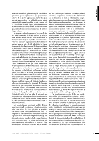 ágora n.º 17 — revista de cultura, ensayo y creación literaria 51
educación
derechos universales, porque tampoco los conocen,
ignorancia que es aprovechada por gobernantes,
señores de la guerra y gentes sin escrúpulos para
lucrarse y atemorizar a la población, sobre todo a
los más indefensos y humildes. La inseguridad físi-
ca y jurídica es, sin duda alguna, una de los motores
de los movimientos migratorios masivos actuales,
que, en muchos casos son consecuencia de la mise-
ria y el miedo.
9) Y ya para ir finalizando estas breves reflexio-
nes desarrolladas en torno a la materia de Geogra-
fía e Historia en secundaria, quería referirme al
ritmo de aprendizaje en espiral o educación en es-
piral que considero especialmente adecuada sobre
todo en la parte más referida a la Historia. Frente
al desarrollo lineal y secuencial de los contenidos a
lo largo de los cuatro cursos de secundaria (ESO) y
los dos (posobligatorios) del Bachillerato, la ense-
ñanza en espiral recurre a retomar los aprendizajes
previos, no de manera repetitiva, sino mejorada o
aumentada a lo largo de las diversas etapas educa-
tivas. Así, por ejemplo, resulta muy difícil explicar
a nuestro alumnado de 12-13 años de edad de 1.º de
ESO la importancia actual que tienen los estudios
de paleogenética en Prehistoria cuando todavía no
saben qué es el ADN… ni tampoco la paleogenética.
Sin embargo, en Bachillerato no hay oportunidad
alguna de explicarlo, al menos desde nuestra área
de conocimiento, ya que en 1.º la materia de Histo-
ria se centra en el mundo contemporáneo y en 2.º
está todo volcado en aprobar con la mejor nota po-
sible un modelo de examen de Historia (fundamen-
talmente contemporánea) o Geografía de España a
contrarreloj que en aprender realmente Historia.
Como cabe suponer, de este modo nuestro alumna-
do suele acabar aborreciendo nuestras hermosas
materias de Geografía e Historia (incluyendo la
Historia del Arte) al ser cursadas de un modo tan
absolutamente irracional, en lugar de despertar su
curiosidad e interés por las mismas para el resto de
su vida, que es lo que debiera incentivarse desde la
más tierna infancia.
10) La inteligencia emocional también debiera
ser promocionada en el ámbito educativo como ca-
mino en el avance del conocimiento y se relaciona
claramente con el trabajo de la imaginación y a la
sorpresa del descubrimiento como baza humana,
capaz de crear escenarios complementarios y aun
alternativos con el mundo real y la educación en va-
lores empáticos junto a la solidaridad compartida
como mecanismo integrador en la construcción y
mejora social. Ponerse en lugar del otro es el cami-
no más correcto para fomentar valores sociales de
empatía y cooperación común y evitar el fantasma
de la alineación. Es decir, la cultura como proyec-
ción humana rompe con el principio biológico de
la selección natural darwiniana y nos descubre a la
especie humana como una anomalía en el contexto
general de la biosfera. En efecto, la influencia del
evolucionismo es muy visible en el establecimien-
to de fases evolutivas —ya superadas— que com-
prenden el salvajismo-barbarie-civilización, excusa
muy utilizada por el imperialismo decimonónico
para justificar la expansión depredadora y tenta-
cular por todo el planeta desde las ricas y opulen-
tas metrópolis europeas, así como el darwinismo
social racista y excluyente. Resulta evidente que el
buscar la uniformización o estandarización educa-
tiva frente a la diversidad impuesta por la globali-
zación (o mundialización, como prefieren decir los
franceses) no es el mejor camino a seguir, al menos
en lo que se refiere a la educación y el acceso y ges-
tión global al conocimiento compartido y a la for-
mación, generador de igualdad de oportunidades
para mejorar el futuro común y redistribuir mejor
la riqueza global, cuyo mal reparto estructural ha
sido el origen de buenas partes de los problemas
actuales (migraciones masivas, radicalización re-
ligiosa fundamentalista, empobrecimiento estruc-
tural de los países en vías de desarrollo, etc.) que
no debieran ser vistos como causas, sino más bien
como consecuencias de las injusticias sociales de
raigambre histórica. La educación resulta ser el an-
tídoto más poderoso contra todas estas situaciones
negativas de analfabetismo, ignorancia estructural
e injusticia social, tal y como ya avisaron algunos
de los máximos representantes del movimiento de
la Ilustración, o, ya dentro del regeneracionismo, el
aragonés Joaquín Costa (Despensa y Escuela).
Hay muchos otros aspectos de los que podría-
mos hablar sobre la educación en España y su futu-
ro a medio y largo plazo. Algunas líneas de desarro-
llo podrían ser entre otros, la absoluta necesidad de
una inversión sostenida en educación junto a una
ley educativa estable basada en un pacto de estado
entre los distintos partidos políticos, para que no
se convierta en un arma arrojadiza ni en un medio
para la obtención de rédito político. Evidentemen-
te, no ayuda que la educación y su marco legislativo
sea tan sumamente cambiante. Otros caballos de
batalla de los que sin duda se deberá hablar en el
futuro es sobre la necesidad de una educación con-
certada que crea una especie de sistema dual falto
de integración, y en el que a la educación pública le
 