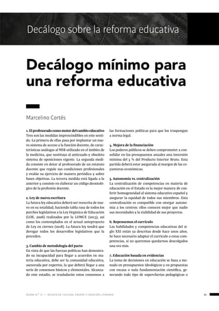 ágora n.º 17 — revista de cultura, ensayo y creación literaria 53
Decálogo sobre la reforma educativa
1.Elprofesoradocomomotordelcambioeducativo
Tres son las medidas imprescindibles en este senti-
do. La primera de ellas pasa por implantar un nue-
vo sistema de acceso a la función docente, de carac-
terísticas análogas al MIR utilizado en el ámbito de
la medicina, que sustituya al anticuado y obsoleto
sistema de oposiciones vigente. La segunda medi-
da consiste en dotar al profesorado de un estatuto
docente que regule sus condiciones profesionales
y evalúe su ejercicio de manera periódica y sobre
bases objetivas. La tercera medida está ligada a la
anterior y consiste en elaborar un código deontoló-
gico de la profesión docente.
2. Ley de nueva escritura
La futura ley educativa deberá ser reescrita de nue-
vo en su totalidad, haciendo tabla rasa de todos los
parches legislativos a la Ley Orgánica de Educación
(LOE, 2006) realizados por la LOMCE (2013), así
como los contemplados en el actual anteproyecto
de Ley en ciernes (2018). La futura ley tendrá que
derogar todos los desarrollos legislativos que la
preceden.
3. Cambio de metodología del pacto
En vista de que las fuerzas políticas han demostra-
do su incapacidad para llegar a acuerdos en ma-
teria educativa, debe ser la comunidad educativa,
asesorada por expertos, la que deberá llegar a una
serie de consensos básicos y elementales. Alcanza-
do este estadio, se trasladarán estos consensos a
las formaciones políticas para que los traspongan
a norma legal.
4. Mejora de la financiación
Los poderes públicos se deben comprometer a con-
solidar en los presupuestos anuales una inversión
mínima del 5 % del Producto Interior Bruto. Esta
partida deberá estar asegurada al margen de las co-
yunturas económicas.
5. Autonomía vs. centralización
La centralización de competencias en materia de
educación en el Estado es la mejor manera de con-
ferir homogeneidad al sistema educativo español y
asegurar la equidad de todos sus miembros. Esta
centralización es compatible con otorgar autono-
mía a los centros: ellos conocen mejor que nadie
sus necesidades y la viabilidad de sus proyectos.
6. Repensemos el currículo
Las habilidades y competencias educativas del si-
glo XXI están ya descritas desde hace unos años.
Se hace necesario adaptar el currículo a estas com-
petencias, si no queremos quedarnos descolgados
una vez más.
7. Educación basada en evidencias
La toma de decisiones en educación se basa a me-
nudo en presupuestos ideológicos y en propuestas
con escasa o nula fundamentación científica, ge-
nerando todo tipo de supercherías pedagógicas o
Decálogo mínimo para
una reforma educativa
Marcelino Cortés
 