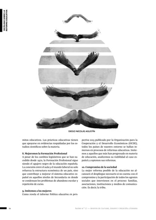 54 ágora n.º 17 — revista de cultura, ensayo y creación literaria
decálogosobrela
reformaeducativa
mitos educativos. Las prácticas educativas tienen
que apoyarse en evidencias respaldadas por los es-
tudios científicos sobre la materia.
8. Mejoremos la Formación Profesional
A pesar de los cambios legislativos que se han su-
cedido desde 1970, la Formación Profesional sigue
siendo el agujero negro de la educación española.
La conexión entre el aula y el mundo laboral no solo
refuerza la estructura económica de un país, sino
que contribuye a mejorar el sistema educativo es-
pañol en aquellos niveles de Secundaria en donde
se condensan los problemas de abandono escolar y
repetición de curso.
9. Imitemos a los mejores
Como revela el informe Política educativa en pers-
pectiva 2015 publicado por la Organización para la
Cooperación y el Desarrollo Económicos (OCDE),
todos los países de nuestro entorno se hallan in-
mersos en procesos de reformas educativas. Imite-
mos a aquellos que más han progresado en materia
de educación, analicemos su viabilidad al caso es-
pañol y copiemos sus reformas.
10. Compromiso de la sociedad
La mejor reforma posible de la educación no al-
canzará el despliegue necesario si no cuenta con el
compromiso y la participación de todos los agentes
sociales que intervienen en el proceso: familias,
asociaciones, instituciones y medios de comunica-
ción. Es decir, la tribu.
DIEGO NICOLÁS AGUSTÍN
 