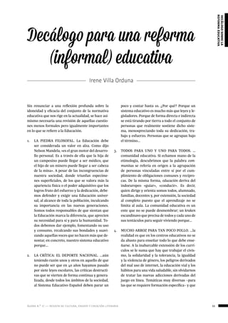 ágora n.º 17 — revista de cultura, ensayo y creación literaria 55
decálogosobrela
reformaeducativa
Sin renunciar a una reflexión profunda sobre la
idoneidad y eficacia del conjunto de la normativa
educativa que nos rige en la actualidad, se hace asi-
mismo necesaria una revisión de aquellas cuestio-
nes menos formales pero igualmente importantes
en lo que se refiere a la Educación.
1.	 LA PIEDRA FILOSOFAL. La Educación debe
ser considerada un valor en alza. Como dijo
Nelson Mandela, «es el gran motor del desarro-
llo personal. Es a través de ella que la hija de
un campesino puede llegar a ser médico, que
el hijo de un minero puede llegar a ser cabeza
de la mina». A pesar de las incongruencias de
nuestra sociedad, donde triunfan especíme-
nes superficiales, de los que se valora más la
apariencia física o el poder adquisitivo que los
logros fruto del esfuerzo y la dedicación, debe-
mos defender y exigir una Educación univer-
sal, al alcance de toda la población, inculcando
su importancia en las nuevas generaciones.
Somos todos responsables de que sientan que
la Educación marca la diferencia, que aprecien
su necesidad para sí y para la humanidad. To-
dos debemos dar ejemplo, fomentando su uso
y consumo, recalcando sus bondades y suavi-
zando aquellas voces que no hacen más que de-
nostar, en concreto, nuestro sistema educativo
porque...
2.	 LA CRÍTICA: EL DEPORTE NACIONAL. ...aún
teniendo razón unos y otros en aquello de que
no puede ser que en 40 años hayamos pasado
por siete leyes escolares, las críticas destructi-
vas que se vierten de forma continua y genera-
lizada, desde todos los ámbitos de la sociedad,
al Sistema Educativo Español deben parar un
Decálogo para una reforma
(informal) educativa
Irene Villa Orduna
poco y contar hasta 10. ¿Por qué? Porque un
sistema educativo es mucho más que leyes y le-
gisladores. Porque de forma directa e indirecta
se está tirando por tierra a todo el conjunto de
personas que realmente sostiene dicho siste-
ma, menospreciando toda su dedicación, tra-
bajo y esfuerzo. Personas que se agrupan bajo
el término...
3.	 TODOS PARA UNO Y UNO PARA TODOS. …
comunidad educativa. Si echamos mano de la
etimología, descubrimos que la palabra com-
munitas se refería en origen a la agrupación
de personas vinculadas entre sí por el cum-
plimiento de obligaciones comunes y recípro-
cas. De la misma forma, educación deriva del
indoeuropeo «guiar», «conducir». Es decir,
quien dirige y orienta somos todos, alumnado,
familias, docentes y, por extensión, la sociedad
al completo puesto que el aprendizaje no se
limita al aula. La comunidad educativa es un
ente que no se puede desmembrar; un kraken
escandinavo que precisa de todos y cada uno de
sus tentáculos para seguir viviendo porque…
4.	 MUCHO ARROZ PARA TAN POCO POLLO. …la
realidad es que en los centros educativos no se
da abasto para enseñar todo lo que debe ense-
ñarse. A la inabarcable extensión de los currí-
culos se le suma que hay que trabajar el civis-
mo, la solidaridad y la tolerancia, la igualdad
y la violencia de género, los peligros derivados
del mal uso de internet, la educación vial y los
hábitos para una vida saludable, sin olvidarnos
de tratar las nuevas adicciones derivadas del
juego en línea. Temáticas muy diversas –para
las que se requiere formación específica– y que
 