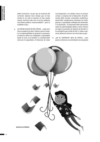 56
decálogosobrela
reformaeducativa
deben instruirse a la par que las materias del
currículo. Quienes hace tiempo que no han
estado en un aula (o quienes no han estado
nunca), insertan todo esto en la ley mediante
una bonita palabra: transversalidad (1)
, pero la
realidad es que...
5.	 AL CÉSAR LO QUE ES DEL CÉSAR. ...cada actor
tiene su papel en la obra. Valores como el respe-
to, la responsabilidad, la gratitud, la paciencia,
el esfuerzo deben ser trabajados y aprendidos
desde la cuna, en la familia. La sociedad debe
velar por la seguridad y el bienestar de todos
sus integrantes y no olvidar nunca el carácter
común y recíproco de la Educación. El profe-
sorado debe enseñar contenidos académicos,
desarrollar competencias, fomentar las inteli-
gencias y capacidades múltiples del alumnado.
Y el alumnado… El alumnado debe aprovechar
todas las oportunidades dadas y tener el deseo
de seguir avanzando, de mejorar, de devolver a
la sociedad lo que recibe de ella. Y, todos en ge-
neral, deben de mirarse con otros ojos ya que...
6.	 ¿ES EL ENEMIGO? QUE SE PONGA. ...otro
puntoareformarconceleridadeslaconcepción
BRAYAN GUTIÉRREZ
 