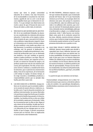 ágora n.º 17 — revista de cultura, ensayo y creación literaria 57
decálogosobrela
reformaeducativa
mutua que tiene la propia comunidad
educativa de sí misma. Con más frecuencia
de la recomendable se escuchan los «me tiene
manía», aquello de «me va a oír» o eso de que
«son culpables hasta que se demuestra lo con-
trario». Y es que siempre nos observamos con
recelo a pesar de que el fracaso de unos es el
fracaso de todos y, sobre todo, al contrario.
7.	 MÁS HACE EL QUE QUIERE QUE EL QUE PUE-
DE. En la tan nombrada Finlandia, los docen-
tes son considerados los cimientos del sistema
educativo. Y como tales, se les respeta y valora.
Hasta el punto de que a una parte de la forma-
ción académica requerida para impartir clases
se le denomina con el mismo término emplea-
do para nombrar a una madre que educa a su
hijo (kasvatus). La metáfora es profunda y, sin
embargo, real. En general, la dedicación, el
compromiso, la implicación profesional y emo-
cional del profesorado para con su alumnado
son similares a las que, también en general,
madres y padres profesan a sus hijos. Más ob-
jetiva y menos intensa, por supuesto (al fin y
al cabo, no existen los vínculos de sangre y un
profesor puede tener más de cien alumnos por
curso), pero equivalente. Por ello, se hace nece-
sario mostrar confianza y consideración hacia
los docentes, que se aprecien las orientaciones
dadas, fruto de la experiencia, de la formación
y del trabajo en equipo. Al mismo tiempo, se
les exige vocación y sensibilidad, prudencia y
responsabilidad, puesto que su ejemplo deja
huella, para bien o para mal.
8.	 LAS DOS CARAS DE LA MONEDA. Aunque de-
biera ser al contrario, que la sociedad condicio-
na la escuela de manera directa e indirecta, es,
ha sido y será. Y que la situación económica, las
políticas internacionales, las nuevas libertades
y los pertinaces yugos han hecho que el modelo
tradicional de familia haya pasado a la historia,
también. Las familias de hoy en día son reflejo
de la sociedad y espejo para el alumnado. Todas
las circunstancias que en ellas se dan, llegan al
aula, dentro de las mochilas. Se pide que las fa-
milias asuman su parte del contrato en cuanto
a la Educación de sus vástagos pero no se les
facilita el que lo hagan. O pronto encuentran
excusas para no hacerlo. Pero su implicación
es tan necesaria como fundamental.
9.	 EN MIS TIEMPOS… Debemos empezar a asu-
mir que venimos del pasado y que el alumnado
procede del futuro. Que si lo que funcionaba
entonces ya no lo hace, no es porque ahora los
alumnos sean peor, sino porque la coyuntura
es muy diferente. ¡Que nos subimos por las pa-
redes si no pillamos wifi, nosotros, que creci-
mos sin internet! El alumnado plantea nuevos
retos, demanda nuevas metodologías, pide que
el profesorado se adapte a su realidad (social,
emocional, vital). Y debe hacerse con norma-
lidad, como parte de la evolución natural de
las cosas. Además, nuestros jóvenes reclaman
certeza, que el esfuerzo tenga recompensa, que
la formación pueda incluirse en los CV, que las
promesas electorales no se queden en eso.
10.	 ALAS PARA VOLAR Y RAÍCES ADONDE RE-
GRESAR. Quienes tienen poder para decidir y
capacidad para hacer deberían procurar que
el salir al extranjero fuese una opción más, no
la única posibilidad. El esfuerzo económico de
todo el país para crear un Sistema Educativo
Público de calidad tal que nuestros estudiantes
son recibidos con los brazos abiertos más allá
de nuestras fronteras, no debería perderse por
falta de oportunidades. Porque tras los desve-
los estudiantiles, los esfuerzos del profesorado,
los sacrificios familiares, ¿qué hay? ¿Una doble
con patatas?
Y, a partir de aquí, nos metemos con las leyes.
Transversalidad: enriquecimiento de la labor for-
mativa de manera que conecta y articula los saberes
y dota de sentido a los aprendizajes disciplinares,
estableciéndose conexiones entre lo instructivo y lo
formativo.
 