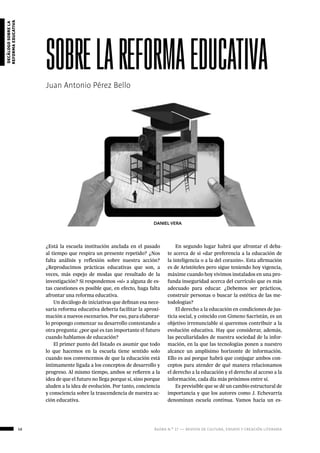 58 ágora n.º 17 — revista de cultura, ensayo y creación literaria
decálogosobrela
reformaeducativa
Juan Antonio Pérez Bello
sobrelareformaeducativa
DANIEL VERA
¿Está la escuela institución anclada en el pasado
al tiempo que respira un presente repetido? ¿Nos
falta análisis y reflexión sobre nuestra acción?
¿Reproducimos prácticas educativas que son, a
veces, más espejo de modas que resultado de la
investigación? Si respondemos «sí» a alguna de es-
tas cuestiones es posible que, en efecto, haga falta
afrontar una reforma educativa.
Un decálogo de iniciativas que definan esa nece-
saria reforma educativa debería facilitar la aproxi-
mación a nuevos escenarios. Por eso, para elaborar-
lo propongo comenzar su desarrollo contestando a
otra pregunta: ¿por qué es tan importante el futuro
cuando hablamos de educación?
El primer punto del listado es asumir que todo
lo que hacemos en la escuela tiene sentido solo
cuando nos convencemos de que la educación está
íntimamente ligada a los conceptos de desarrollo y
progreso. Al mismo tiempo, ambos se refieren a la
idea de que el futuro no llega porque sí, sino porque
aluden a la idea de evolución. Por tanto, conciencia
y consciencia sobre la trascendencia de nuestra ac-
ción educativa.
En segundo lugar habrá que afrontar el deba-
te acerca de si «dar preferencia a la educación de
la inteligencia o a la del corazón». Esta afirmación
es de Aristóteles pero sigue teniendo hoy vigencia,
máxime cuando hoy vivimos instalados en una pro-
funda inseguridad acerca del currículo que es más
adecuado para educar. ¿Debemos ser prácticos,
construir personas o buscar la estética de las me-
todologías?
El derecho a la educación en condiciones de jus-
ticia social, y coincido con Gimeno Sacristán, es un
objetivo irrenunciable si queremos contribuir a la
evolución educativa. Hay que considerar, además,
las peculiaridades de nuestra sociedad de la infor-
mación, en la que las tecnologías ponen a nuestro
alcance un amplísimo horizonte de información.
Ello es así porque habrá que conjugar ambos con-
ceptos para atender de qué manera relacionamos
el derecho a la educación y el derecho al acceso a la
información, cada día más próximos entre sí.
Es previsible que se dé un cambio estructural de
importancia y que los autores como J. Echevarría
denominan escuela continua. Vamos hacia un es-
 
