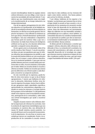 ágora n.º 17 — revista de cultura, ensayo y creación literaria 59
decálogosobrela
reformaeducativa
cenario interdisciplinar donde los equipos mixtos
cobran relevancia y eso nos obliga a tener muy en
cuenta las necesidades del mercado laboral. Y con-
siderar que una transformación como esta impli-
ca la transformación de un tiempo industrial a un
tiempo informacional.
Uno de los agentes protagonistas de este refor-
ma educativa es el profesorado. Se ha hablado mu-
cho de la necesidad de afrontar de forma distinta su
formación y en ello hay un acuerdo general. Pero es
preciso incorporar a esta reflexión la existencia ya
de lo que Zirtae y Nonreb denominan «profesorado
tecnológico». Son esos ordenadores o dispositivos
que forman parte de nuestras vidas y que van a
evolucionar sin duda hacia formas de inteligencia
artificial con las que las y los docentes deberemos
aprender a compartir tareas educadoras.
El otro agente actor es el alumnado. Sobre él ha
escrito mucho y bien Tonucci. Y una de sus prime-
ras ideas con que nos quedamos para que la refor-
ma educativa que propugnamos sea posible es que
la escuela del mañana debería ser una escuela para
todos. Esa es la mayor y mejor reforma educativa.
Esa es la revolución pendiente. Y para que esto sea
posible debemos procurar escuelas bellas para sen-
tirnos bien en ellas, ricas de estímulos y fascinadas
por el saber. Deben ser escuelas donde se escuche y
abiertas al mundo. Y deben ser escuelas que existan
para los diferentes con el fin de ayudar a cada discí-
pulo a encontrar su campo de excelencia.
En este recorrido por la esperanza, queda ha-
blar de cómo estar juntos. Lo que se da en llamar
agrupamientos. Y puesto que hablamos de refor-
mar la educación, deberíamos facilitar otras for-
mas de organizar los grupos. Santos Guerra defien-
de que agrupemos según capacidades específicas,
aprovechando los conocimientos adquiridos y te-
niendo en cuenta los intereses y la propia historia
de los grupos y de los individuos. Y a ello podríamos
añadir otros aspectos como la necesidad de autono-
mía, participación de la comunidad y, sobre todo,
una actitud investigadora que ayude a encontrar
soluciones.
Llegados al punto número ocho debemos abor-
dar la importancia de reformar los currículos. Ante
la avalancha de sugerencias metodológicas que nos
acompañan en nuestros días, una afirmación de
Jaume M. Bonafé sintetiza nuestra posición: «La
escuela del futuro será la escuela del reconocimien-
to de la experiencia». En esta frase se encierra una
verdad que merece ser considerada. Frente a la re-
producción de los contenidos la escuela «tomará
como base la vida cotidiana con las vivencias del
sujeto como núcleo central». Una buena palanca
para activar la reforma, sin duda.
Y por último, hablemos de los espacios y los
tiempos. Las decisiones que tomemos hoy en torno
al lugar donde la escuela se hace escuela y a la or-
ganización de los momentos de encuentro escolar
serán la base del desarrollo de las prácticas edu-
cativas. Estas dos dimensiones son precisamente
objeto de reflexión con una intensidad, seriedad y
profundidad que no se aplican a otros ámbitos. La
comunidad educativa las considera fundamentales
en su aportación al cambio y por ello un interesan-
te movimiento transformador se ha instalado en el
centro del debate. Buenas noticias.
El último párrafo lo destinamos a concluir que
cualquier reforma educativa debe afrontarse mo-
dificando el foco. La evolución de la sociedad y los
avances del conocimiento y del saber, así como el
imparable desarrollo de la tecnología nos exigen
que situemos nuestras respuestas al amparo de una
idea: si podemos cambiar las cosas, ¿por qué vamos
a seguir haciéndolas del mismo modo? ¿Por qué?
 