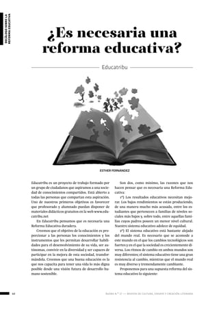 60 ágora n.º 17 — revista de cultura, ensayo y creación literaria
decálogosobrela
reformaeducativa
Educatribu es un proyecto de trabajo formado por
un grupo de ciudadanos que aspiramos a una socie-
dad de conocimientos compartidos. Está abierto a
todas las personas que compartan esta aspiración.
Uno de nuestros primeros objetivos es favorecer
que profesorado y alumnado puedan disponer de
materiales didácticos gratuitos en la web www.edu-
catribu.net
En Educatribu pensamos que es necesaria una
Reforma Educativa duradera.
Creemos que el objetivo de la educación es pro-
porcionar a las personas los conocimientos y los
instrumentos que les permitan desarrollar habili-
dades para el desenvolvimiento de su vida, ser au-
tónomas, convivir en la diversidad y ser capaces de
participar en la mejora de esta sociedad, transfor-
mándola. Creemos que una buena educación es la
que nos capacita para tener una vida lo más digna
posible desde una visión futura de desarrollo hu-
mano sostenible.
¿Es necesaria una
reforma educativa?
Educatribu
Son dos, como mínimo, las razones que nos
hacen pensar que es necesaria una Reforma Edu-
cativa:
1º) Los resultados educativos necesitan mejo-
rar. Los bajos rendimientos se están produciendo,
de una manera mucho más acusada, entre los es-
tudiantes que pertenecen a familias de niveles so-
ciales más bajos y, sobre todo, entre aquellas fami-
lias cuyos padres poseen un menor nivel cultural.
Nuestro sistema educativo adolece de equidad.
2º) El sistema educativo está bastante alejado
del mundo real. Es necesario que se acomode a
este mundo en el que los cambios tecnológicos son
fuertes y en el que la sociedad es crecientemente di-
versa. Los ritmos de cambio en ambos mundos son
muy diferentes; el sistema educativo tiene una gran
resistencia al cambio, mientras que el mundo real
es muy diverso y tremendamente cambiante.
Proponemos para una supuesta reforma del sis-
tema educativo lo siguiente:
ESTHER FERNÁNDEZ
 