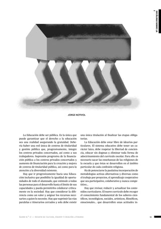 ágora n.º 17 — revista de cultura, ensayo y creación literaria 61
decálogosobrela
reformaeducativa
La Educación debe ser pública. Es la única que
puede garantizar que el derecho a la educación
sea una realidad asegurando la gratuidad. Debe-
ría haber una red única de centros de titularidad
y gestión pública que, progresivamente, integre
los centros privados concertados, así como a sus
trabajadores. Supresión progresiva de la financia-
ción pública a los centros privados concertados y
aumento de financiación para la creación y mejora
de centros de titularidad pública, así como para la
atención a la diversidad existente.
Hay que ir progresivamente hacia una Educa-
ción inclusiva que posibilite la igualdad de oportu-
nidades de todo el alumnado, que estimule a todas
las personas para el desarrollo hasta el límite de sus
capacidades y pueda permitirles colaborar crítica-
mente en la sociedad. Hay que considerar la dife-
rencia como un valor y asignar los recursos nece-
sarios a quien lo necesite. Hay que suprimir las vías
paralelas e itinerarios cerrados y solo debe existir
una única titulación al finalizar las etapas obliga-
torias.
La Educación debe estar libre de idearios par-
ticulares. El sistema educativo debe tener un ca-
rácter laico, debe respetar la libertad de concien-
cia, educar sin dogmas y eliminar toda forma de
adoctrinamiento del currículo escolar. Para ello es
necesario sacar las enseñanzas de las religiones de
la escuela y que éstas se desarrollen en el ámbito
particular de cada confesión religiosa.
Ha de potenciarse la paulatina incorporación de
metodologías activas alternativas y diversas como
el trabajo por proyectos, el aprendizaje cooperativo
que sea participativo, colaborativo y nunca compe-
titivo…
Hay que revisar, reducir y actualizar los conte-
nidos curriculares. El nuevo currículo debe recoger
el conocimiento fundamental de los saberes cien-
tíficos, tecnológicos, sociales, artísticos, filosóficos,
emocionales… que desarrollen unas actitudes in-
JORGE NOTIVOL
 
