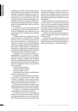 62 ágora n.º 17 — revista de cultura, ensayo y creación literaria
decálogosobrela
reformaeducativa
vestigadoras y creativas en las personas y que faci-
liten la deliberación de problemas controvertidos,
ayudando a comprender el medio en el que se ha-
bita para construir una ciudadanía informada, que
sepa pensar y que sea constructiva y crítica. Los
currículos tendrán un enfoque globalizador, inter-
disciplinar, intercultural e inclusivo y deberían tra-
tarse desde una perspectiva de género, ecológica y
garante de la diversidad sexual. Urge la renovación
de los contenidos.
Es necesario un nuevo Plan de Formación del
Profesorado que garantice la implementación en
el aula de metodologías activas alternativas en esa
reforma tan necesaria y urgente para la ciudadanía
del siglo XXI.
La Educación debe ser entendida como un ele-
mento clave para la construcción de la sociedad
presente y futura y, por lo tanto, para formar a las
personas que componemos y compondrán esa so-
ciedad en una visión y unos valores compartidos de
convivencia, equidad, justicia, libertad, sostenibili-
dad, respeto al medio ambiente… En definitiva, en
el logro de los 17 objetivos de la Agenda 2030 para el
desarrollo sostenible, definida por Naciones Unidas
y firmada por los Jefes de Estado de 193 países.
La educación ha de priorizarse entre las res-
ponsabilidades y los derechos de la ciudadanía.
Ha de dejar de entenderse como un asunto solo de
docentes y discentes, tampoco ha de entenderse
como una responsabilidad únicamente de quienes
gestionan la administración. Ha de facilitarse y po-
tenciarse la implicación continua, real y efectiva de
toda la ciudadanía.
A modo de decálogo abierto:
La Educación debe ser pública.
La Educación debe ser laica.
La Educación debe ser inclusiva posibilitando el
derecho y el deber a aprender.
La Educación debe ser entendida como elemen-
to clave para la transformación y mejora social,
formando a ciudadanos cultos, buenas personas,
amantes del conocimiento, que sepan pensar y que
sientan los valores democráticos y solidarios.
Es necesario un nuevo diseño curricular actua-
lizado, útil y válido para la formación de la ciudada-
nía del siglo XXI. Urge la renovación de contenidos.
Se requiere una progresiva incorporación de
metodologías activas alternativas y diversas.
Las condiciones de acceso a las Facultades de
Educación hay revisarlas. Debe existir una oferta
de plazas universitarias en el acceso a las Faculta-
des de Educación acorde con las necesidades reales
del sistema educativo. La Formación Inicial Uni-
versitaria del Profesorado requiere mejorar la co-
nexión con las realidades escolares. Las prácticas
educativas del alumnado universitario han de ser
adecuadamente tutorizadas y realizadas en centros
especializados.
Valorar y estudiar la conveniencia de una carre-
ra docente única y un sistema de oposiciones que
valore tanto las competencias docentes prácticas
como los contenidos teóricos de los programas de
los Grados. Los nuevos docentes requieren una in-
corporación paulatina a la función docente desde la
tutorización en centros especializados.
Los Planes de Formación Continua deben con-
templar estrategias para asegurar su implementa-
ción en las aulas.
La reforma educativa debe tener muy en cuenta
las propuestas y análisis del profesorado que tra-
baja diariamente en las aulas, del alumnado, de las
familias, de los expertos… y de toda la sociedad.
 