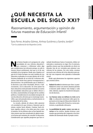 ágora n.º 17 — revista de cultura, ensayo y creación literaria 63
decálogosobrela
reformaeducativa
¿QUÉ NECESITA LA
ESCUELA DEL SIGLO XXI?
Razonamiento, argumentación y opinión de
futuras maestras de Educación Infantil
Sara Ferrer, Ariadna Gómez, Ainhoa Gutiérrez y Sandra Jordán*
*Con la colaboración de Alejandra Cortés
N
os hemos basado en la pregunta de «¿hay
necesidades de una reforma educativa?»
para comenzar a reflexionar sobre algo
que consideramos tan relevante porque, no solo es
nuestro futuro profesional, sino que es el de una
sociedad y de su progreso. Desde 1970, España es el
país de la Unión Europea con más cambios de Ley
Educativa realizados en un país (dentro de la UE).
Estamos hablando de un total de 8 reformas edu-
cativas. Este hecho hace generar incongruencias y
desconciertos a los profesionales que se dedican a
la docencia y que están vinculados, directa e indi-
rectamente, con la educación. En otros países las
leyes educativas están pensadas teniendo en cuenta
las necesidades educativas que se deben ofrecer a
los niños, manteniéndose al margen de los cambios
políticos. Consideramos la necesidad emergente de
una ley educativa altruista que se mantenga inamo-
vible y que esté pensada única y exclusivamente en
la educación de los niños.
La escuela, además de educar, debe ajustarse
a la sociedad en la que vivimos y fomentar que la
misma camine hacia delante. Caminar hacia de-
lante significa educar a los niños para hoy y para
el mañana. En los últimos años se han logrado mu-
chos avances que han actualizado de alguna mane-
ra la forma que teníamos de concebir la educación.
Consideramos que aquellos progresos que han re-
sultado beneficiosos hasta el momento, deben ser
valorados y mantenerse en vigor. Por el contrario,
aquellos avances que han producido un efecto no
deseado, han de ser revisados para plantear una
reforma de los mismos. Por esta razón, creemos
necesaria una reforma de la ley educativa para po-
der dar una respuesta más ajustada al alumnado
actual.
Desde aquí planteamos los siguientes aspectos
que creemos claves:
1.	 Reducir la ratio de alumnos por clase. La posi-
bilidad de contar con menos alumnos permite
al docente poder dedicar más tiempo a cada
niño. Además, supone la creación de más pues-
tos de docencia.
2.	 Las buenas notas no definen tu éxito en la
vida. La educación emocional cobra gran im-
portancia en la etapa de Educación Infantil. No
obstante, en Educación Primaria y cursos pos-
teriores, va perdiendo relevancia.
3.	 La posibilidad de poder contar con más re-
cursos en los centros. Ayudas técnicas y per-
sonales que permitan dar respuesta a las nece-
sidades del alumnado desde el propio centro.
 