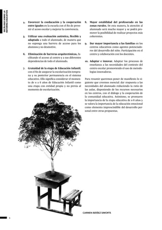 64
decálogosobrela
reformaeducativa
4.	 Favorecer la coeducación y la cooperación
entre iguales en la escuela con el fin de preve-
nir el acoso escolar y mejorar la convivencia.
5.	 Utilizar una evaluación auténtica, flexible y
adaptada a todo el alumnado, de manera que
no suponga una barrera de acceso para los
alumnos y no desmotive.
6.	 Eliminación de barreras arquitectónicas, fa-
cilitando el acceso al centro y a sus diferentes
dependencias de todo el alumnado.
7.	 Gratuidad de la etapa de Educación Infantil,
con el fin de asegurar la escolarización tempra-
na y su posterior permanencia en el sistema
educativo. Ello significa considerar el momen-
to de 0 a 6 años de Educación Infantil como
una etapa con entidad propia y no previa al
momento de escolarización.
8.	 Mayor estabilidad del profesorado en las
zonas rurales. De esta manera, la atención al
alumnado será mucho mayor y se podrá pro-
mover la posibilidad de realizar proyectos más
coherentes.
9.	 Dar mayor importancia a las familias en los
centros educativos como agentes potenciado-
res del desarrollo del niño. Participación en el
centro y colaboración con los docentes.
10.	 Adaptar e innovar. Adaptar los procesos de
enseñanza a las necesidades del contexto del
centro escolar promoviendo el uso de metodo-
logías innovadoras.
Para resumir queremos poner de manifiesto lo si-
guiente que creemos esencial: dar respuesta a las
necesidades del alumnado reduciendo la ratio de
las aulas, disponiendo de los recursos necesarios
en los centros, con el diálogo y la cooperación de
la comunidad educativa. Asimismo, se promueve
la importancia de la etapa educativa de 0-6 años y
se valora la importancia de la educación emocional
como elemento imprescindible del desarrollo per-
sonal entre otras propuestas.
CARMEN IBÁÑEZ SIMORTE
 