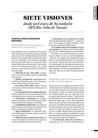 ágora n.º 17 — revista de cultura, ensayo y creación literaria 65
decálogosobrela
reformaeducativa
SIETE VISIONES
desde un Centro de Secundaria
(IES Río Arba de Tauste)
PLANTILLA PARA UN DECÁLOGO
RAZONADO
Conchita Martí, profesora de Educación Física,
exdirectora con 6 cursos en el cargo
Si me preguntan si hay necesidad de reforma edu-
cativa, diré que no. Creo que las continuas reformas
educativas con sus correspondientes leyes de edu-
cación no han solucionado el problema de fondo,
solo han respondido a los principios ideológicos
de los que han gobernado en ese momento. Debe-
ríamos plantearnos seriamente que lo que necesi-
tamos no son reformas, sino llegar a un «acuerdo
educativo» que asiente las bases de una educación
por y para todos.
1. Educación de, por y para todos. La educa-
ción no es un hecho aislado, afecta a la globalidad
de la sociedad.
2. Mismos conocimientos. Independientemen-
te de la Comunidad Autónoma, es necesario que to-
dos los alumnos tengan una base común.
3. Los centros son de todos. Adquirir concien-
cia de que los centros educativos forman parte de
nuestras vidas.
4. La interrelación de la comunidad educativa.
Todos los miembros de la comunidad deben sentir-
se protagonistas en los procesos de aprendizaje.
5. Información y orientación. Las continuas
reformas educativas causan malestar por la dificul-
tad para clarificar las opciones a las familias.
6. Estabilidad del profesorado. Los profesores
deben sentirse parte fundamental del devenir de su
centro y sentirse partícipes de su evolución.
7. Apoyo institucional. Los organismos supe-
riores deben apoyar, facilitar y reforzar la labor de
los centros educativos.
8. Reducción de los trámites burocráticos. El
exceso de las gestiones administrativas supone un
escollo para la labor diaria del profesorado.
9. Participación en los proyectos de centro.
Todo el profesorado debe implicarse —al menos en
uno— de los grupos de trabajo, comisiones o pro-
yectos que se planifican desde el centro.
10. El alumno como actor principal en el pro-
ceso educativo. Los alumnos son la materia prima
que se ha de ir modelando acorde a sus necesidades.
Para llegar a un acuerdo educativo, es necesa-
rio que se sienten a la mesa, no solo los legisladores
y gestores, sino aquellos que diariamente forman
parte de este maravilloso mundo de la educación.
No se puede ni se debe legislar con desconocimien-
to, se debe legislar tras un análisis exhaustivo de los
objetivos que pretendemos y de los recursos de los
que disponemos, solo de este modo podremos con-
seguir que cada uno de nuestros alumnos alcance
sus metas.
Enrique Galé, catedrático de Lengua Castellana y
Literatura, 30 cursos de experiencia
España necesita con urgencia una auténtica refor-
ma educativa que nos permita agarrarnos, aunque
sea en el último minuto, al tren del futuro, que ya
está dejando el andén. Me resulta incomprensible
que nuestros políticos, por muy ciegos que estén,
no comprendan algo tan evidente. A estas alturas
he padecido junto con mis alumnos todas las leyes
educativas desde 1990; con esa triste experiencia
puedo enunciar aquí una máxima que dudo que al-
guien de la comunidad educativa discuta: la peor de
las reformas lograda por acuerdo es preferible a la
mejor sin él. Hagan su trabajo, por favor, acuerden
un nuevo modelo educativo para los próximos 20
años y, si en algún momento consideran que acaso
los profesionales de la enseñanza podríamos tener
algo que decir al respecto, consúltennos.
1. El profesorado, núcleo de la reforma. La
educación parte de la relación profesor-alumno.
 
