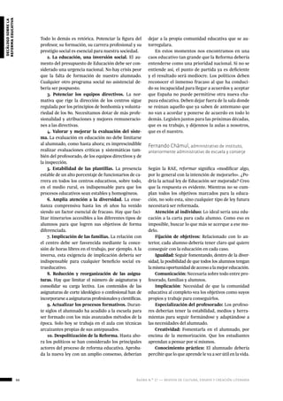 66 ágora n.º 17 — revista de cultura, ensayo y creación literaria
decálogosobrela
reformaeducativa
Todo lo demás es retórica. Potenciar la figura del
profesor, su formación, su carrera profesional y su
prestigio social es esencial para nuestra sociedad.
2. La educación, una inversión social. El au-
mento del presupuesto de Educación debe ser con-
siderado una urgencia nacional. No hay crisis peor
que la falta de formación de nuestro alumnado.
Cualquier otro programa social no asistencial de-
bería ser pospuesto.
3. Potenciar los equipos directivos. La nor-
mativa que rige la dirección de los centros sigue
regulada por los principios de bonhomía y volunta-
riedad de los 80. Necesitamos dotar de más profe-
sionalidad y atribuciones y mejores remuneracio-
nes a las directivas.
4. Valorar y mejorar la evaluación del siste-
ma. La evaluación en educación no debe limitarse
al alumnado, como hasta ahora; es imprescindible
realizar evaluaciones críticas y sistemáticas tam-
bién del profesorado, de los equipos directivos y de
la inspección.
5. Estabilidad de las plantillas. La presencia
estable de un alto porcentaje de funcionarios de ca-
rrera en todos los centros educativos, sobre todo,
en el medio rural, es indispensable para que los
procesos educativos sean estables y homogéneos.
6. Amplia atención a la diversidad. La ense-
ñanza comprensiva hasta los 16 años ha venido
siendo un factor esencial de fracaso. Hay que faci-
litar itinerarios accesibles a los diferentes tipos de
alumnos para que logren sus objetivos de forma
diferenciada.
7. Implicación de las familias. La relación con
el centro debe ser favorecida mediante la conce-
sión de horas libres en el trabajo, por ejemplo. A la
inversa, esta exigencia de implicación debería ser
indispensable para cualquier beneficio social ex-
traeducativo.
8. Reducción y reorganización de las asigna-
turas. Hay que limitar el número de asignaturas y
consolidar su carga lectiva. Los contenidos de las
asignaturas de corte ideológico o confesional han de
incorporarseaasignaturasprofesionalesycientíficas.
9. Actualizar los procesos formativos. Duran-
te siglos el alumnado ha acudido a la escuela para
ser formado con los más avanzados métodos de la
época. Solo hoy se trabaja en el aula con técnicas
arcaizantes propias de sus antepasados.
10. Despolitización de la Reforma. Hasta aho-
ra los políticos se han considerado los principales
actores del proceso de reforma educativa. Aproba-
da la nueva ley con un amplio consenso, deberían
dejar a la propia comunidad educativa que se au-
torregulara.
En estos momentos nos encontramos en una
caos educativo tan grande que la Reforma debería
entenderse como una prioridad nacional. Si no se
entiende así, el punto de partida ya es deficiente
y el resultado será mediocre. Los políticos deben
reconocer el inmenso fracaso al que ha conduci-
do su incapacidad para llegar a acuerdos y aceptar
que España no puede permitirse otra nueva cha-
puza educativa. Deben dejar fuera de la sala donde
se reúnan aquello que ya saben de antemano que
no van a acordar y ponerse de acuerdo en todo lo
demás. Legislen juntos para las próximas décadas,
que es su trabajo, y déjennos la aulas a nosotros,
que es el nuestro.
Fernando Chámul, administrativo de instituto,
anteriormente administrativo de escuela y conserje
Según la RAE, reformar significa «modificar algo,
por lo general con la intención de mejorarlo». ¿Po-
dría la actual ley de Educación ser mejorada? Creo
que la respuesta es evidente. Mientras no se cum-
plan todos los objetivos marcados para la educa-
ción, no solo esta, sino cualquier tipo de ley futura
necesitará ser reformada.
Atención al individuo: Lo ideal sería una edu-
cación a la carta para cada alumno. Como eso es
imposible, buscar lo que más se acerque a ese mo-
delo.
Fijación de objetivos: Relacionado con lo an-
terior, cada alumno debería tener claro qué quiere
conseguir con la educación en cada caso.
Igualdad: Seguir fomentando, dentro de la diver-
sidad, la posibilidad de que todos los alumnos tengan
lamismaoportunidaddeaccesoalamejoreducación.
Comunicación: Necesaria sobre todo entre pro-
fesorado, familias y alumnos.
Implicación: Necesidad de que la comunidad
educativa al completo vea los objetivos como suyos
propios y trabaje para conseguirlos.
Especialización del profesorado: Los profeso-
res deberían tener la estabilidad, medios y herra-
mientas para seguir formándose y adaptándose a
las necesidades del alumnado.
Creatividad: Fomentarla en el alumnado, por
encima de la memorización. Que los estudiantes
aprendan a pensar por sí mismos.
Conocimiento práctico: El alumnado debería
percibir que lo que aprende le va a ser útil en la vida.
 