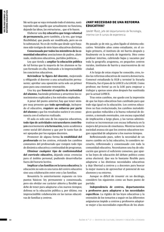 68 ágora n.º 17 — revista de cultura, ensayo y creación literaria
decálogosobrela
reformaeducativa
ble sería que se vaya revisando todo el sistema, susti-
tuyendo todo aquello que actualmente no funciona,
dejando las ideas, las estructuras… que sí lo hacen.
Elaborar una ley educativa que tenga voluntad
de permanencia, pero también, a la vez, que tenga
flexibilidad, que pueda ser modificada, pero no en
lo substancial. No es de recibo que desde 1970 haya-
mos sido testigos de siete leyes educativas distintas.
Consensuada por todos los miembros de la co-
munidad educativa: asociaciones de padres, alum-
nado, sindicatos educativos, partidos políticos….
Ley que tienda a ampliar la educación pública
de tal forma que la mayoría de los alumnos se ha-
yan formado en ella, limitando a lo imprescindible
los conciertos educativos.
Reivindicar la figura del docente, mejorando
y obligando al docente a una actualización perma-
nente; aprobar una oposición sería solo un primer
paso para una constante renovación.
Una ley que fomente el espíritu de curiosidad
del alumno, haciendo próximos y atractivos los co-
nocimientos explicados y los métodos empleados.
A pesar del punto anterior, hay que tener siem-
pre muy presente que todo aprendizaje, incluyen-
do el educativo, requiere un esfuerzo por parte
del alumno y que los resultados suelen ir en conso-
nancia con el esfuerzo realizado.
El aula es solo uno de los espacios educativos,
todo tipo de actividades extraescolares contribu-
yen enormemente a la formación, tanto académica
como social del alumno y que por lo tanto han de
ser apoyadas por los equipos docentes.
Promover de alguna forma la estabilidad del
profesorado en los centros, evitando los cambios
constantes del profesorado que rompen todo tipo
de dinámica educativa y continuidad de programas.
Eliminar cualquier tipo de confesionalidad
del currículo educativo, dejando estas creencias
para el ámbito personal, pudiendo desarrollarlas
fuera del horario lectivo.
Implicar a las familias en la tarea educativa; la
educación no solo es una tarea del centro educativo
sino una colaboración entre este y las familias.
Resumiría lo anteriormente expuesto en tres
puntos básicos: ley permanente y consensuada,
pero sin olvidar ese carácter abierto y flexible que
debe de tener para adaptarse a los nuevos tiempos;
defensa se la educación pública y, por último, esa
imprescindible colaboración en las tareas educati-
vas de familias y centros.
¿HAY NECESIDAD DE UNA REFORMA
EDUCATIVA?
Javier Ruiz, jefe del departamento de Tecnología,
interino con 6 cursos de experiencia
He pasado 32 de mis 34 años ligado al sistema edu-
cativo. Veintidós años como estudiante, en el co-
legio primero, el instituto de mi barrio después y
finalmente en la escuela de ingeniería. Diez como
profesor interino, cubriendo bajas y vacantes por
toda la geografía aragonesa, en pequeños centros
rurales, institutos de barrio y macrocentros de mi
ciudad.
A lo largo de estas etapas he conocido, creo, to-
das las reformas educativas de nuestra democracia.
Comencé estudiando la EGB y terminé la Escuela
Primaria, fue el paso de la LOECE a la LOGSE. Como
profesor, me formé ya en la LOE para empezar a
trabajar y apenas unos años después fue sustituida
por la actual LOMCE.
Tras estos cambios, me quedo con la impresión
de que las leyes educativas han cambiado para que
todo siga igual en la educación. Los centros educa-
tivos no han evolucionado, los cambios metodoló-
gicos quedan reducidos a la buena voluntad de do-
centes, a menudo eventuales, con escasa capacidad
de implicación a largo plazo, y las tareas adminis-
trativas se incrementan con escasa influencia en la
mejora del proceso de enseñanza. Mientras tanto la
sociedad avanza sin que los centros educativos ten-
gan capacidad de adaptarse a los nuevos tiempos.
Reflexionando pues, sobre la necesidad de un
nuevo cambio en la ley educativa, lo considero ne-
cesario, reflexionado y consensuado con toda la
comunidad educativa. Necesitamos una ley de edu-
cación que genere el suficiente consenso, que apar-
te las leyes de educación del debate político como
arma electoral. Que sea lo bastante flexible para
adaptarse a las distintas necesidades educativas
y deje libertad a centros y a docentes para buscar
la mejor manera de aprovechar el potencial de sus
alumnos y su entorno.
Aunque es difícil de resumir en un decálogo,
considero los siguientes como un buen punto de
partida:
Independencia de centros, departamentos
y profesores para adaptarse a las necesidades
específicas. La rigidez de las leyes educativas y la
extensión de los temarios a seguir en las diferentes
asignaturas impide a centros y profesores adaptar-
se mejor a las necesidades específicas de los alum-
 