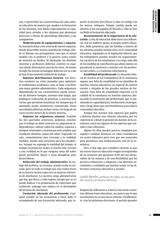 ágora n.º 17 — revista de cultura, ensayo y creación literaria 69
decálogosobrela
reformaeducativa
pacite al docente para llevar a cabo su trabajo con
los nuevos enfoques. Ningún cambio puede ser
efectivo si los encargados de llevarlo a cabo no han
recibido la formación adecuada.
Reconocimiento de la importancia de la edu-
cación. La ley de educación debe tener una influen-
cia real en ámbitos ajenos al propio centro educa-
tivo. Debe garantizar, que las familias o tutores de
los alumnos puedan involucrarse en la comunidad
educativa, regulando en la legislación laboral, que
los trabajadores puedan atender los requerimien-
tos escolares de los estudiantes a su cargo, más allá
de las medidas de conciliación que ahora mismo no
garantizan la asistencia a tutorías con los profeso-
res del centro, o a reuniones informativas.
Estabilidad del profesorado La situación labo-
ral de muchos de los trabajadores de la enseñanza
supone una falta de estabilidad en las plantillas de
muchos centros educativos, en especial de centros
rurales o alejados de los grandes núcleos de for-
mación. Esta falta de estabilidad repercute en la
calidad de la enseñanza en muchos aspectos, des-
tacando la motivación del profesorado, que ve dis-
minuida su capacidad para involucrarse en progra-
mas a largo plazo que son beneficiosos para toda la
comunidad educativa.
Aunque hay muchos más aspectos que podría
o debería abordar una reforma educativa, por mi
experiencia y desde la posición de docente de la en-
señanza, estos son algunos de los aspectos que con-
sidero más relevantes.
Alguno de ellos pueden parecer complejos por
suponer cambios drásticos en cómo entendemos
un centro educativo pero creo que son esenciales
para garantizar una modernización real de la en-
señanza.
Pero si hay algo que considero esencial, es que
las nuevas leyes en educación vengan acompañadas
de un consenso que garantice el fin del uso electo-
ralista de las mismas y de una flexibilidad que las
permita evolucionar y adaptarse a las distintas ne-
cesidades y realidades que puedan surgir en los di-
ferentes contextos educativos y sociales.
Judith Ramón, profesora de Inglés, la más joven
del claustro con destino definitivo
Después de reflexionar y echar la vista atrás a nues-
tras últimas leyes educativas, me parece que lo que
necesitamos no es una nueva reforma. Posiblemen-
te, tras las próximas elecciones, el partido ganador
nos, o aprovechar las características de cada entor-
no educativo de manera que ayuden a la formación
de los alumnos, esto limita especialmente la capa-
cidad para atender a los alumnos que presentan
destrezas o ritmos de aprendizaje diferentes a sus
compañeros.
Modernización de equipamientos y espacios.
Es necesario dotar a los centros de nuevos espacios,
donde desarrollar nuevos métodos de trabajo, don-
de el alumno sea protagonista, cosa que el actual
modelo con el profesor y la pizarra como centro
de atención no facilita. El alumnado, las distintas
materias y profesores deberían convivir en espa-
cios donde alimentarse unos de los otros. Al mismo
tiempo, las nuevas tecnologías deberían ser ya a día
de hoy la herramienta habitual de trabajo.
Repensar distribuciones horarias. Los hora-
rios escolares no están pensados para optimizar
el rendimiento académico, sino en base a facilitar
una mejor gestión administrativa. Cada asignatura
dependiendo de sus características puede necesi-
tar de distintos tiempos, sesiones más largas, que
impliquen realización de prácticas, o sesiones más
cortas, que permitan maximizar los tiempos que el
alumnado puede mantenerse concentrado. Estas
necesidades deberían incluso variar a lo largo de un
curso escolar dentro de la misma materia.
Repensar las asignaturas estancas. Uniendo
los dos apartados anteriores, podemos concluir,
que el trabajo no debe centrarse en asignaturas in-
dependientes, utilizar todos los medios, espacios y
tiempos orientados a enseñanzas más amplias que
combinen distintas ramas del saber. Logrando no
solo, conocimientos más cercanos a la realidad,
también, mucho más atractivos para los estudian-
tes. Aunque no suponga la totalidad del tiempo, el
trabajo en proyectos reales es mucho más cercano
a una realidad en la que ninguna rama del saber
puede permitirse obviar a otras disciplinas para
desarrollarse.
Reducción del trabajo administrativo. El tra-
bajo del profesor, no termina cuando acaba su jor-
nada, pero no todo el trabajo que este realiza fuera
de su horario lectivo repercute en mejorar el proce-
so de enseñanza. La excesiva carga administrativa
que hay que llevar a cabo supone tiempo que no se
puede dedicar a la preparación de materiales que
realmente suponga una mejora en el desempeño
del proceso de enseñanza.
Formación adecuada del profesorado. Cual-
quier cambio en las normativas o leyes, debe ir
acompañado de una formación adecuada, que ca-
 
