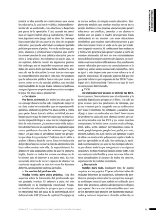 ágora n.º 17 — revista de cultura, ensayo y creación literaria 71
decálogosobrela
reformaeducativa
tendrá la idea estrella de confeccionar una nueva
ley educativa, la cual será recibida, independiente-
mente de su contenido, con abucheos y desprecio
por parte de la oposición. Y así, cuando los próxi-
mos se vayan vendrán otros y la desharán, y llevare-
mos jugando a este juego casi 20 años. No creo que
haya necesidad de una nueva ley, sino de un pacto
educativo que pueda sobrevivir a cualquier partido
político que entre al poder. No es de recibo que pa-
dres, alumnos y profesorado tengamos que sufrir
las consecuencias de una política educativa que no
mira a largo plazo. Necesitamos un pacto que, en
mi opinión, debería reunir los siguientes puntos.
Sin embargo, me es imposible enumerar estas me-
didas sin antes decir que hace falta cambiar la ma-
nera de ver la educación (y otras tantas cosas que
no son pertinentes ahora) en este país. Me gustaría
que la educación pública fuera vista por todos no-
sotros como se ve a la sanidad pública, una entidad
imprescindible de la que todos estamos orgullosos,
aunque alguno se empeñe en desmantelar semejan-
te joya. Sin más, paso a enumerar:
1. Currículo
Por favor, acórtenlo. En todos los años que lle-
vo como profesora me ha sido complicado impartir
en clase todos los contenidos que se suponían obli-
gatorios. Durante los primeros años corría y corría
para poder hacer hasta la última actividad, sin em-
bargo una vez que he interiorizado que es práctica-
mente imposible llegar a todo, me he relajado por el
bien de mis alumnos. ¿Acaso no es más útil y educa-
tivo detenernos en un aspecto de la asignatura que
causa problemas durante las sesiones que hagan
falta? ¿O qué pasa si decidimos hacer un proyec-
to que dure 8 o 9 sesiones? Podemos decir adiós a
acabar el libro a final de curso. Esta reivindicación
del profesorado no es nueva pero la administración
hace oídos sordos ante ella. Es especialmente fla-
grante en una asignatura como la que yo imparto,
Inglés, donde en todos los cursos escolares se da
lo mismo que el anterior y un poco más. La con-
secuencia directa de no ser capaces de abarcar un
currículo exagerado es muchas veces los famosos
deberes, últimamente en boca de todos.
2. Formación del profesorado
Mucha teoría pero poca práctica. Hay dos
aspectos sobre la formación del profesorado que
me gustaría reseñar. El primero y para mí más
importante es la inteligencia emocional. Ningu-
na institución educativa te prepara para el aspec-
to emocional real del aula, ni la universidad, ni el
defenestrado CAP (Curso de Aptitud Pedagógica),
ni cursos online, ni ningún coach educativo. Sim-
plemente tendrás que confiar muchas veces en tu
propio instinto y tus propias vivencias para poder
solucionar un conflicto, consolar a un alumno o
hablar con un padre o madre desesperado. Cada
adolescente es un mundo, con unas situaciones
domésticas que muchas veces desconocemos y que
inherentemente traen al aula en la que pretende-
mos impartir materia. Si tuviéramos herramientas
y formación práctica para poder ayudar a parte de
nuestro alumnado, tal vez no nos extrañaríamos
tanto del mal comportamiento de algunos, de su ti-
midez o de sus malas calificaciones. Hoy en día solo
somos valorados por nuestros conocimientos en la
materia y cómo somos capaces de exponerlos, pero
es igual o más importante que se nos valorara en el
aspecto emocional. El segundo aspecto del que me
gustaría hablar es por supuesto de las TICS (Tecno-
logías de la Información). Tanto es así que lo haré
en otro punto diferenciado.
3. TICS
Un ordenador por aula no es utilizar las TICS.
Lo reconozco. Normalmente uso el ordenador y la
pantalla digital para proyectar el libro. Ha sido un
gran avance para los profesores de idiomas, que
ya no tenemos que ir cargando con un radiocasete
por todo el instituto. No obstante, ¿sacamos todo
el jugo a tener un ordenador en clase? Los centros
de profesores cada año nos ofertan cientos de cur-
sos relacionados con las TICS y yo, como muchos
compañeros, he hecho unos cuantos: realizar blogs,
prezi, wikis, webs, utilizar herramientas como ed-
modo, google hangouts, google class, padlet, evernote,
plickers, kahoot, etc. Los cursos son óptimos y sales
de ellos con motivación y dispuesta a aplicar todo lo
que has aprendido en el aula. Sin embargo, la reali-
dad es abrumadora y es que no hay tiempo suficien-
te para hacer todo lo que nos gustaría o en algunas
ocasiones, no hay recursos básicos como WIFI. Con
un currículo más flexible y unos recursos informá-
ticos actualizados al alcance de todos los centros,
seguramente la realidad cambiaría.
4. Burocracia
Papeles para todo. Cualquier tipo de acción
requiere varios papeles. El peso administrativo de
redactar informes de suspensos, informes de pen-
dientes, consejos orientadores o proyectos, nos qui-
ta un tiempo esencial que podría ser utilizado para
fines más prácticos, además del perjuicio ecológico
que supone. De cara a ser más sostenibles en el uso
de los recursos que pueden ser fácilmente digitali-
zados y no tener impacto en el medio ambiente, se
 