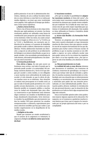 72 ágora n.º 17 — revista de cultura, ensayo y creación literaria
decálogosobrela
reformaeducativa
podría potenciar el uso de la administración elec-
trónica. Además, de cara a utilizar los datos inclui-
dos en estos informes es más fácil si se realiza por
medios digitales y no tener que estar revolviendo
entre papeles. Esto agilizaría el tiempo que dedica-
mos a estas tareas repetitivas.
5. Ratios y horas lectivas.
Volver a las 18 horas lectivas es otra vieja reivin-
dicación que ojalá podamos ver pronto. Las horas
resultantes podrían ser utilizadas como horas de
coordinación para proyectos que tanta falta hacen
en los institutos. Sobre las ratios, las cuales actual-
mente en Aragón se cifran en 27 (1.º-3.º E.S.O) y 30
(4.º E.S.O. y Bachillerato), veo necesaria una re-
ducción de las mismas o el aumento de desdobles
para poder acudir a talleres, laboratorios o aulas de
idiomas. Treinta adolescentes haciendo una disec-
ción a cargo de un solo profesor en un laboratorio
de biología es un número desorbitado, ya que no se
puede atender a las necesidades personalizadas de
cada alumno, afectando principalmente a los alum-
nos que más lo necesitan.
6. Formación profesional
Poca oferta o lejana. En este país ocurre un
fenómeno muy curioso: casi todo el mundo que lo
pretenda puede acceder a la universidad. Sin em-
bargo, nuestros alumnos de 4º de la E.S.O que abo-
gan por acceder a ciclos medios, se ven obligados
a sacar muchas veces sobresaliente de media para
acceder al ciclo deseado, ya que la oferta de pla-
zas muchas veces no es suficiente. Esta situación
es todavía más preocupante en el medio rural, ya
que no todo el mundo puede permitirse el ir a otro
pueblo cercano diariamente, o no existe una com-
binación posible en transporte público y muchas
veces la ciudad está demasiado lejos para ellos.
La consecuencia es que finalmente estos alumnos
eligen continuar sus estudios en Bachillerato para
luego abandonarlo desanimados. Sería interesan-
te estudiar las posibilidades que precisamente nos
dan los medios TICS para potenciar los estudios
semipresenciales o a distancia, especialmente para
estos colectivos sensibles que hay que cuidar y que
inciden negativamente en la despoblación de los
medios rurales.
7. Religión en las aulas
Siendo que tenemos un estado aconfesional y
que el carácter de la asignatura es voluntario, la
asignatura Religión no debería contar para la me-
dia final.
8. Vacaciones escolares
¿Por qué no estudiar la posibilidad de adaptar
las vacaciones escolares al ritmo del curso? ¿No
sería mejor tener vacaciones cuando realmente las
necesitan los alumnos que cuando vienen estipula-
das por tradición? No se habla de tener más vaca-
ciones sino de que estén mejor repartidas para op-
timizar el rendimiento del alumnado. Este modelo
se viene utilizando en Francia o Cantabria, donde
se ven indicios positivos.
9. Acceso más flexible a la Formación Profe-
sional Básica
Tenemos un programa que está funcionando
bien entre nuestro alumnado y al que claramente
muchos de ellos tienen claro que quieren acceder.
Es una de las mejores herramientas de las que dis-
ponemos para luchar contra el fracaso escolar. El
problema es que en muchas ocasiones se ven obli-
gados a esperar un curso ordinario escolar más
para poder entrar en él si no reúnen los requisitos
por edad o si no han repetido curso. ¿Por qué es-
perar un año si las familias y los alumnos lo tienen
claro?
10. Más personal docente en el aula
La realidad del aula es muy diversa: alumnos
que desconocen el castellano, con trastornos de
conducta, trastornos de aprendizaje y un largo et-
cétera que incluye todo tipo de actitudes y aptitu-
des. En muchas ocasiones el profesorado se ve des-
bordado ante una situación que es inherentemente
compleja y se necesitarían más recursos humanos
y materiales para poder dar una atención perso-
nalizada y lo más individualizada posible. Esta si-
tuación podría aliviarse mediante la introducción
de más personal docente y que la situación de dos
profesores en el aula no fuera algo excepcional sino
algo más rutinario.
Esta es mi humilde opinión sobre cómo podría-
mos mejorar algunos aspectos de la educación. Por
supuesto, no es la panacea y quedarían muchos te-
mas básicos que tratar, que ni siquiera he mencio-
nado por mi propia ignorancia del tema o por su
complejidad.
 