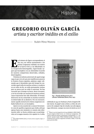 ágora n.º 17 — revista de cultura, ensayo y creación literaria 73
Historia
GREGORIO OLIVÁN GARCÍA
artista y escritor inédito en el exilio
Rubén Pérez Moreno
E
n el número de Ágora correspondiente al
año 2014 me refería sucintamente a los
artistas aragoneses exiliados con motivo
de la Guerra Civil y a las dificultades en
su recuperación historiográfica. Aquel listado «se-
guro que incompleto» era un «demoledor recuerdo
de nuestros compatriotas desterrados, exiliados,
desarraigados».1
Próximos al ochenta aniversario de aquel aciago
1939 en que cerca de 500.000 republicanos pasaron
la frontera franco-española, podemos seguir afir-
mando que el demoledor paso del tiempo ha con-
vertido aquel exilio de muchos artistas y creadores
en un exilio sin fin, un exilio permanente; incluso
para no pocos será un exilio in aeternum. No hay
recuerdo que el tiempo no borre, decía Cervantes,
y eso ha ocurrido con muchos de nuestros artistas,
cuyas trayectorias han sido silenciadas. El tiempo,
destructor, los ha convertido en muchas ocasiones
en desterrados de su destierro. Por eso necesaria-
mente aquella memoria de artistas aragoneses exi-
liados había de ser y es incompleta.
Quiero en esta ocasión dar a conocer brevemen-
te a uno de aquellos aragoneses que citaba y del que
apenas hasta este momento se conocía más infor-
mación sobre su faceta artística que su participa-
ción en la magna muestra Arte español en el exilio,
1  Rubén PÉREZ MORENO (2014), «El exilio artístico aragonés», Ágora, nº
12, pp. 122-125.
celebrada en 1947 en Toulouse y París: Gregorio Oli-
ván García. Su papel como artista y crítico de arte
carece de cualquier tipo de estudio, tan solo alguna
vaga referencia,2
aunque esa tarea la inició ya en el
2  Véase la sucinta biografía de Enrique BORRUEL LÓPEZ (2007),
«El juez Gregorio Oliván García. Un intelectual zaragozano», XIX
y Veinte. Revista de historia y pensamiento contemporáneo, nº 1, pp.
163-167. También Rubén PÉREZ MORENO (2018), «Memoria (in-
completa) de los artistas aragoneses exiliados», Rolde, nº 164-165,
enero-junio de 2018.
Fig. 1.- Portada del Romancero de la
Libertad. Solidaridad Obrera, París, 1947.
 
