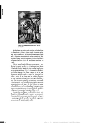 76 ágora n.º 17 — revista de cultura, ensayo y creación literaria
historia
Fig. 6.-La faceta neocubista, otra de sus
constantes.
Realizó una serie de conferencias en la Sorbona
en el anfiteatro Edgard Quinet de la Facultad de Le-
tras patrocinadas por al Ateneo Hispanista de París
sobre distintos aspectos de la cultura española, des-
tacando la que suscitó mayores elogios: De Ribera
a Picasso. La línea típica de la pintura española, en
1948.
Oliván se enfrentó al lienzo con respeto y mo-
destia. Presentó su obra en el Salón de Arte Libre,
el Salón de Otoño, la galería Vivet de París, y formó
un grupo de pintura, el A.P.I. (Association des Pein-
tres Indépendants), con el que expuso en varias oca-
siones en Saint-Germain-en-Laye. Su pintura, irre-
gular a tenor de las obras que he podido observar,
se mueve desde concepciones neoexpresionistas a
una fuerte geometrización neocubista, vinculada
estrechamente con la tradición de su tierra en sus
temas taurinos y la figura de don Quijote en su pa-
pel simbólico, y con la localidad que le acogió en sus
numerosos paisajes, sin menoscabo de la temática
religiosa, el retrato y el bodegón. [Figs. 5 y 6]
Una poliédrica figura, en definitiva, cuya pro-
ducción artística y literaria requiere un pormeno-
rizado análisis que recupere críticamente su figura
y arroje algo más de luz sobre las todavía inquietan-
tes sombras de la cultura del exilio.
	
 