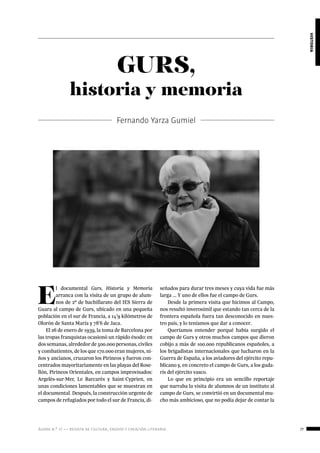 ágora n.º 17 — revista de cultura, ensayo y creación literaria 77
historia
GURS,
historia y memoria
Fernando Yarza Gumiel
E
l documental Gurs, Historia y Memoria
arranca con la visita de un grupo de alum-
nos de 2º de bachillarato del IES Sierra de
Guara al campo de Gurs, ubicado en una pequeña
población en el sur de Francia, a 14’9 kilómetros de
Olorón de Santa María y 78’6 de Jaca.
El 26 de enero de 1939, la toma de Barcelona por
las tropas franquistas ocasionó un rápido éxodo: en
dos semanas, alrededor de 500.000 personas, civiles
y combatientes, de los que 170.000 eran mujeres, ni-
ños y ancianos, cruzaron los Pirineos y fueron con-
centrados mayoritariamente en las playas del Rose-
llón, Pirineos Orientales, en campos improvisados:
Argelès-sur-Mer, Le Barcarès y Saint-Cyprien, en
unas condiciones lamentables que se muestran en
el documental. Después, la construcción urgente de
campos de refugiados por todo el sur de Francia, di-
señados para durar tres meses y cuya vida fue más
larga ... Y uno de ellos fue el campo de Gurs.
Desde la primera visita que hicimos al Campo,
nos resultó inverosímil que estando tan cerca de la
frontera española fuera tan desconocido en nues-
tro país, y lo teníamos que dar a conocer.
Queríamos entender porqué había surgido el
campo de Gurs y otros muchos campos que dieron
cobijo a más de 100.000 republicanos españoles, a
los brigadistas internacionales que lucharon en la
Guerra de España, a los aviadores del ejército repu-
blicano y, en concreto el campo de Gurs, a los guda-
ris del ejército vasco.
Lo que en principio era un sencillo reportaje
que narraba la visita de alumnos de un instituto al
campo de Gurs, se convirtió en un documental mu-
cho más ambicioso, que no podía dejar de contar la
 