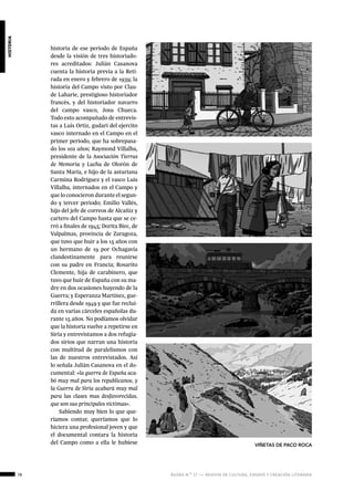 78 ágora n.º 17 — revista de cultura, ensayo y creación literaria
historia
historia de ese periodo de España
desde la visión de tres historiado-
res acreditados: Julián Casanova
cuenta la historia previa a la Reti-
rada en enero y febrero de 1939; la
historia del Campo visto por Clau-
de Laharie, prestigioso historiador
francés, y del historiador navarro
del campo vasco, Josu Chueca.
Todo esto acompañado de entrevis-
tas a Luis Ortiz, gudari del ejercito
vasco internado en el Campo en el
primer periodo, que ha sobrepasa-
do los 102 años; Raymond Villalba,
presidente de la Asociación Tierras
de Memoria y Lucha de Olorón de
Santa María, e hijo de la asturiana
Carmina Rodríguez y el vasco Luis
Villalba, internados en el Campo y
que lo conocieron durante el segun-
do y tercer periodo; Emilio Vallés,
hijo del jefe de correos de Alcañiz y
cartero del Campo hasta que se ce-
rró a finales de 1945; Dorita Biec, de
Valpalmas, provincia de Zaragoza,
que tuvo que huir a los 15 años con
un hermano de 19 por Ochagavía
clandestinamente para reunirse
con su padre en Francia; Rosarito
Clemente, hija de carabinero, que
tuvo que huir de España con su ma-
dre en dos ocasiones huyendo de la
Guerra; y Esperanza Martínez, gue-
rrillera desde 1949 y que fue reclui-
da en varias cárceles españolas du-
rante 15 años. No podíamos olvidar
que la historia vuelve a repetirse en
Siria y entrevistamos a dos refugia-
dos sirios que narran una historia
con multitud de paralelismos con
las de nuestros entrevistados. Así
lo señala Julián Casanova en el do-
cumental: «la guerra de España aca-
bó muy mal para los republicanos, y
la Guerra de Siria acabará muy mal
para las clases mas desfavorecidas,
que son sus principales víctimas».
Sabiendo muy bien lo que que-
ríamos contar, queríamos que lo
hiciera una profesional joven y que
el documental contara la historia
del Campo como a ella le hubiese VIÑETAS DE PACO ROCA
 