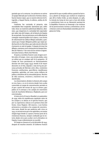 ágora n.º 17 — revista de cultura, ensayo y creación literaria 79
historia
gustado que se la contaran. Los primeros en unirse
al equipo liderado por la directora Verónica Sáenz,
fueron Santos López, que es nuestro director de fo-
tografía, y Raquel Durán, la editora, ambos de Bi-
creative.
Conforme fue creciendo el proyecto, más
necesidades iban surgiendo. Queríamos que, sobre
todo, fuese un material audiovisual didáctico, diná-
mico, que despertara la curiosidad del espectador
por saber más del Campo y de la historia de España
de ese periodo. Nos encontramos con la dificultad de
conseguir material gráfico de la época, y una forma
de solucionarlo fue utilizar dibujos animados, y pen-
samos que el mejor dibujante gráfico que mejor po-
día hacerlo era Paco Roca, que nada más de ofrecerle
el proyecto se unió al equipo. Y después de tener los
dibujos, contamos con la animación de Hampa Estu-
dios de Valencia. Y las voces de las actrices aragone-
sas Luisa Gavasa y María José Moreno.
El poeta y novelista francés Louis Aragon escri-
bió sobre el Campo: «Gurs, una extraña sílaba, como
un sollozo que no consigue salir de la garganta». El
Campo de Gurs permaneció en funcionamiento
durante seis años (1939–1945), siendo el de mayor
duración en el País, dejando a más de 65.000 per-
sonas privadas de libertad, entre ellos, resistentes
franceses antifascistas, guerrilleros republicanos
españoles, apátridas, así como varios millares de
judíos y miembros de la comunidad gitana. Muchas
de ellas nacieron, crecieron y murieron tras sus
alambradas.
Los historiadores dividen la historia del campo
en tres fases, y es en la tercera donde Gurs acaba
convertido en campo de concentración, periodo en
el que a partir del verano de 1942 se envían 3.907
judíos en 6 convoyes a los campos de exterminio
nazis de Auschwitz-Birkenau y Majdanek, para ser
exterminados.
Al inicio de la II Guerra Mundial, en septiembre
de 1939, miles de republicanos españoles salen de
los campos y se alistan en el ejército francés, que
por su experiencia colocan en la primera línea del
frente, Línea Maginot. Allí mueren, o son hechos
prisioneros y enviados a los campos de concentra-
ción nazis, donde los que pudieron salir vivos en
1945, se encontraron que eran apátridas y no tenían
ningún lugar donde ir, o pasan a formar parte de la
resistencia francesa, siempre confiando que la vic-
toria aliada sirva para acabar con la dictadura en
España, lo que evidentemente no sucedió.
El Campo se clausura el 31 de diciembre de 1945,
después de muchos intentos. El Gobierno francés
aprovechó lo que se podía utilizar, quemó las barra-
cas y plantó un bosque que ocultara la vergüenza
que allí se había vivido. 30 años después, en 1980,
la Amicale du Camp de Gurs sacó a Gurs del olvido
y convirtieron Gurs en un Memorial nacional de
la República Francesa en homenaje a las víctimas
de las persecuciones racistas y antisemitas y de los
crímenes contra la Humanidad cometidos por el ré-
gimen de Vichy.
 