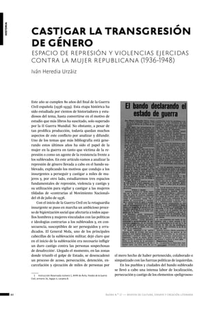 80 ágora n.º 17 — revista de cultura, ensayo y creación literaria
historia
Este año se cumplen 80 años del final de la Guerra
Civil española (1936-1939). Esta etapa histórica ha
sido estudiada por cientos de historiadores y estu-
diosos del tema, hasta convertirse en el motivo de
estudio que más libros ha suscitado, solo superado
por la II Guerra Mundial. No obstante, a pesar de
tan prolífica producción, todavía quedan muchos
aspectos de este conflicto por analizar y difundir.
Uno de los temas que más bibliografía está gene-
rando estos últimos años ha sido el papel de la
mujer en la guerra en tanto que víctima de la re-
presión o como un agente de la resistencia frente a
los sublevados. En este artículo vamos a analizar la
represión de género llevada a cabo en el bando su-
blevado, explicando los motivos que condujo a los
insurgentes a perseguir y castigar a miles de mu-
jeres y, por otro lado, estudiaremos tres espacios
fundamentales de represión, violencia y castigo y
su utilización para vigilar y castigar a las mujeres
tildadas de «contrarias al Movimiento Nacional»
del 18 de julio de 1936.
Con el inicio de la Guerra Civil en la retaguardia
insurgente se puso en marcha un ambicioso proce-
so de higienización social que afectaría a todos aque-
llos hombres y mujeres vinculados con las políticas
e ideologías contrarias a los sublevados y, en con-
secuencia, susceptibles de ser perseguidos y erra-
dicados. El General Mola, uno de los principales
cabecillas de la sublevación militar, dejó claro que
en el inicio de la sublevación era necesario infligir
un duro castigo contra las personas sospechosas
de desafección1
. Llegado el momento, en las zonas
donde triunfó el golpe de Estado, se desencadenó
un proceso de acoso, persecución, detención, en-
carcelación y ejecución de miles de personas por
1  Instrucción Reservada número 1, AHM de Ávila, Fondos de la Guerra
Civil, armario 34, legajo 4, carpeta 8.
Iván Heredia Urzáiz
castigar la transgresión
de género
espacio de represión y violencias ejercidas
contra la mujer republicana (1936-1948)
el mero hecho de haber pertenecido, colaborado o
simpatizado con las fuerzas políticas de izquierdas.
En los pueblos y ciudades del bando sublevado
se llevó a cabo una intensa labor de localización,
persecución y castigo de los elementos «peligrosos»
 