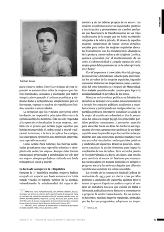 ágora n.º 17 — revista de cultura, ensayo y creación literaria 81
historia
para el nuevo orden. Entre las víctimas de esta re-
presión se encontraban miles de mujeres que fue-
ron humilladas, acosadas y castigadas por haber
simpatizado o apoyado a las fuerzas políticas y sin-
dicales leales a la República o, simplemente, por ser
hermanas, esposas o madres de republicanos hui-
dos, muertos o encarcelados.
La represión que los rebeldes ejercieron sobre
las desafectas respondió a principios diferentes a la
ejercida contra los hombres. Ésta no solo respondía
a la oposición o desafección de esas mujeres, tam-
bién era el precio que debían pagar aquellas que
habían transgredido el orden social y moral tradi-
cional. Asimismo, a la hora de aplicar los castigos,
los insurgentes ejercieron una represión diferente,
una represión sexuada2
.
Como señala Pura Sánchez, las fuerzas suble-
vadas practicaron una represión selectiva y ejem-
plarizante sobre las «rojas». Aunque éstas fueron
encausadas, procesadas y condenadas no solo por
ser «rojas», sino porque habían realizado una doble
transgresión social y moral3
.
La lucha de la mujer en la II República
Durante la II República muchas mujeres habían
ocupado un espacio que hasta entonces les había
estado vedado, el espacio público de la política,
«abandonando la subalternidad del espacio do-
2  ABAD BUIL, Irene, HEREDIA URZÁIZ, Iván, MARIAS CADENAS, Sescún,
«Castigos «de género» y violencia política en la España de posguerra. Hacia
un concepto de «represión sexuada» sobre las mujeres republicanas», en
IBARRA AGUIRREGABIRIA, Alejandra (Coord.), No es país para jóvenes. Actas
del III Encuentro de jóvenes investigadores de Historia Contemporánea, Instituto
Universitario de Historia Social Valentín de Foronda, Vitoria, 2012.
3  SÁNCHEZ, Pura, Individuas de dudosa moral. La represión de las mujeres
en Andalucía (1936-1958), Crítica, Barcelona, 2009.
méstico y de las labores propias de su sexo»4
. Las
mujeres manifestaron ciertas inquietudes políticas
e intelectuales y promovieron un cambio profun-
do que favoreciera la transformación de los roles
tradicionales de la mujer que les había mantenido
relegadas a la esfera privada. El deseo de aquellas
mujeres progresistas de lograr ciertos derechos
sociales para todas las mujeres españolas choca-
ba frontalmente con los fundamentos ideológicos
de la postura conservadora y de la Iglesia Católica,
quienes apostaban por el mantenimiento de un
culto a la domesticidad y la rígida separación de la
mujer quien debía permanecer en la esfera privada,
en el hogar.
ClaraCampoamorolasocialistaMaríaLejárraga,
promovieron y defendieron la lucha para incremen-
tar los derechos de las mujeres españolas, logrando
consumar victorias tan importantes como la conce-
sión del voto femenino o el Seguro de Maternidad.
Pero todavía quedaba mucho camino para lograr la
ansiada igualdad en derechos de los sexos.
Mientras en las esferas políticas se debatían los
derechosdelamujer,enlascalleséstascomenzaron
a invadir los espacios públicos acudiendo a mani-
festaciones y participando en huelgas obreras. Los
partidos políticos intentaron canalizar la salida de
la mujer al mundo extra-doméstico. Con la conce-
sión del voto a la mujer (1933), los principales par-
tidos políticos comenzaron a prestarles atención
para atraerlas hacia sus filas. No tardaron en orga-
nizarse diversas agrupaciones políticas de carácter
republicano e izquierdista que fueron lideradas por
mujeres con una conciencia política madura y con
una estrecha vinculación con los partidos políticos
y sindicatos de izquierda. Desde su posición, inten-
taron canalizar la acción femenina para lograr la
ampliación de sus derechos. Pero su lucha pronto
se vio subordinada a la lucha de clases, una batalla
para combatir el avance del fascismo que amenaza-
ba con instalarse en España poniendo en peligro el
progreso social y las reformas legales que el bienio
republicano socialista les había concedido.
La victoria de la conjunción Radical-Cedista de
noviembre de 1933 puso en alerta a los partidos
políticos y sindicatos de izquierda, quienes ante el
temor de que en España se pudiera repetir el mo-
delo de dictadura fascista que existía en Italia o
Alemania, radicalizaron su discurso y comenzaron
a preparar la senda revolucionaria. En ese contex-
to histórico, muchas mujeres españolas, alentadas
por las fuerzas progresistas, adoptaron un impor-
4  Ibidem, p. 13.
Carmen Casas
 