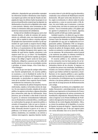 ágora n.º 17 — revista de cultura, ensayo y creación literaria 83
historia
millación y degradación que pretendían expropiar
las referencias sociales e identitarias como mujeres.
Las mujeres que sufren este tipo de rituales son des-
pojadas de ropas, les afeitan el pelo, las purgan en un
proceso de purificación corporal que las degrada, las
deshumaniza y las priva de su dignidad como mujer
y como persona. Además, estas ceremonias se con-
vierten en elementos útiles para proyectar pública-
mente las consecuencias de la disidencia.
En Ejea de los Caballeros (Zaragoza), narra José
Antonio Remón, el salón de sesiones del ayunta-
miento era utilizado como una improvisada pelu-
quería. Allí se rapaba la cabeza a muchas mujeres.
El ejemplo más representativo sucedió el 30 de sep-
tiembre de 1936 cuando 22 mujeres fueron obliga-
das a recorrer andando el trayecto entre el barrio
de Rivas y el ayuntamiento de Ejea donde fueron
rapadas. En Sádaba (Zaragoza) entre agosto y sep-
tiembre de 1936 fueron rapadas «cincuenta y seis
mujeres entre los 15 y 70 años»8
. En Fuendejalón,
el 28 de agosto de 1936 fueron rapadas 39 mujeres,
luego se les obligó a ingerir aceite de ricino para,
finalmente, obligarlas a pasearse por las calles del
pueblo mientras se hacían sus necesidades encima
y gritaban, al mismo tiempo, «Viva Cristo Rey» y
«Viva Falange»9
.
A pesar de que este tipo de castigos solían tener
una función ejemplarizante, de escarnio público,
en ocasiones, y con la finalidad de ocultar las di-
mensiones que la violencia del franquismo estaba
alcanzando, se practicaban en espacios ajenos al
resto de la sociedad. Estos espacios fueron funda-
mentalmente las comisarías y las cárceles.
En las comisarías de policía franquistas fueron
maltratadas, vejadas y torturadas cientos de muje-
res. En esos espacios de poder, alejados de la esfera
pública, los agentes torturaban a algunas detenidas
para sonsacarles todo tipo de información. Estas
prácticas, que se llevaban a cabo desde el inicio de
la guerra, se volvieron tremendamente habituales
una vez finalizada la contienda bélica, a medida que
se conformaban los grupos de oposición política y
armada al franquismo. Cada vez que se detenía a
una mujer sospechosa de haber desarrollado una
labor destacada durante la guerra en la zona re-
publicana o de formar parte de una organización
política clandestina, era sometida a un estricto y
violento interrogatorio. Agustina Sánchez Sariñe-
8  REMÓN AÍSA, José Antonio, Cinco Villas, 1936. Del protagonismo refor-
mista a la violencia reaccionaria, Gobierno de Aragón: Departamento de Edu-
cación, Cultura y Deporte, Zaragoza, 2009, pp. 159 y ss.
9  Testimonio de Carmen Tolosa, entrevista realizada en Fuendejalón el
22 de agosto de 2006 por Sescún Marías.
na cuenta cómo el 13 de abril de 1939 fue detenida y
conducida a una comisaría de Madrid para tomarle
declaración. Allí pasó varios días durante los cua-
les, según su testimonio, le «dieron todos los palos
que quisieron, y como no sacaron nada […] Me de-
cían: «So zorra habla, que te matamos», y porrazo
va y hostia viene, sin tener en cuenta que yo estaba
encinta». Tras la tremenda paliza y los golpes que
los agentes le propinaron en el vientre, Agustina
Sánchez perdió al bebé que estaba esperando.
Acabada la guerra, a la altura de 1945 la violen-
cia se seguía practicando en las cárceles franquistas.
Carmen Casas fue detenida en Madrid a mediados
de septiembre de 1945 por su implicación en la or-
ganización política clandestina UNE en Zaragoza.
Después de ser identificada, fue trasladada a una co-
misaría de policía de Zaragoza donde, «pasé nueve
noches en comisaría, te metían la pistola en la cabe-
za con amenazas. Me arrinconaron contra la pared
y me metieron una paliza; la columna vertebral la
llevo deformada de los golpes que me dieron»10
.
El escarnio público y los maltratos sufridos
en las comisarías eran las fases previas de un lar-
go proceso punitivo que se prolongaba de manera
sistemática dentro de las cárceles. Al ingresar en
la prisión las presas eran insultadas, humilladas y
tratadas con extrema violencia. Sin duda, para las
mujeres que habían sufrido las vejaciones y humi-
llaciones en los espacios públicos y para aquellas
que habían pasado por los maltratos y torturas de
las comisarías, el recibimiento que las autoridades
ofrecían a las presas políticas en la prisión era un
paso más de un largo proceso de deshumanización
y de castigo.
Despojadas de sus bienes, de su dignidad y mer-
madas físicamente y psicológicamente, las presas
políticas que ingresaron en las prisiones de Franco
fueron las protagonistas de nuevas ceremonias de
humillación y degradación. Manuela Moreno relata
cómo al ingresar en la Prisión Habilitada de Predi-
cadores (Zaragoza) los funcionarios de prisiones se
burlaban de las recién llegadas diciéndoles: «Mira,
ya vienen los pendones de la República, la escoria
de España, las putas de Negrín»11
. Agustina Sánchez
Sariñena aseguraba que el día que ingresó junto
con varias detenidas más en la cárcel de Predica-
10  Testimonio de Carmen Casas Godesart recogido en CUEVAS,
Tomasa, Testimonios de mujeres en las cárceles franquistas, I.E.A., Huesca,
2004, pp. 651-656. Asimismo, puede consultarse su biografía en HEREDIA
URZÁIZ, Iván y ABAD BUIL, Irene, Leandro Saún y Carmen Casas..., pp. 95-159.
11  CUEVAS, Tomasa, Testimonios de mujeres en las cárceles franquistas…
pp. 647-651. Para saber más sobre la vida en las cárceles de mujeres de
Zaragoza véase el estudio de HEREDIA URZÁIZ, Iván, Delitos políticos y orden
social. Historia de la cárcel de Torrero (1928-1939), Mira Editores, Zaragoza,
2005.
 