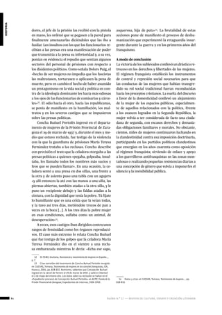 84 ágora n.º 17 — revista de cultura, ensayo y creación literaria
historia
dores, el jefe de la prisión las recibió con la pistola
en mano, les ordenó que se pegasen a la pared para
finalmente amenazarlas diciéndoles que las iba a
fusilar. Los insultos con los que los funcionarios re-
cibían a las presas era una manifestación de poder
que transmitía a la presa su inferioridad y, a su vez,
ponían en evidencia el repudio que sentían algunos
sectores del personal de prisiones con respecto a
los disidentes políticos. Como señala Dolors Puig, el
«hecho de ser mujeres no impedía que los fascistas
las maltratasen, torturasen o aplicasen la pena de
muerte, pero en cambio el hecho de haber asumido
un protagonismo en la vida social y política en con-
tra de la ideología dominante les hacía más odiosas
a los ojos de las funcionarias de comisarías y cárce-
les»12
. El odio hacia el otro, hacia las republicanas,
se ponía de manifiesto en la humillación, los mal-
tratos y en los severos castigos que se impusieron
sobre las presas políticas.
Concha Buñuel Portolés ingresó en el departa-
mento de mujeres de la Prisión Provincial de Zara-
goza el 29 de marzo de 1937 y, durante el mes y me-
dio que estuvo recluida, fue testigo de la violencia
con la que la guardiana de prisiones María Teresa
Fernández trataba a las reclusas. Concha describe
con precisión el trato que la celadora otorgaba a las
presas políticas a quienes «pegaba, golpeaba, insul-
taba, les llamaba todos los nombres más sucios y
feos que se pueden llamar». En una ocasión, la ce-
ladora sentó a una presa en dos sillas, una frente a
la otra y de asiento puso una tabla con un agujero
«y allí entonces la ató con las manos a una silla, las
piernas abiertas, también atadas a la otra silla, y le
puso un recipiente debajo y las faldas atadas a la
cintura, con la dignidad que tenía la pobre. Tú fíjate
lo humillante que es una celda que la veían todas,
y la tuvo así tres días, metiéndole trozos de pan a
veces en la boca […]. A los tres días la pobre mujer
en esas condiciones, aullaba como un animal, de
desesperación»13
.
A veces, esos castigos iban dirigidos contra unos
rasgos de feminidad como los órganos reproducti-
vos. El caso más extremo lo relata Concha Buñuel
que fue testigo de los golpes que la celadora María
Teresa Fernández dio en el vientre a una reclu-
sa embarazada mientras le decía: «Echa ese sapo,
12  DI FEBO, Giuliana, Resistencia y movimiento de mujeres en España…,
p. 7.
13  Citas extraídas del testimonio de Concha Buñuel Portolés recogido
en CUEVAS, Tomasa, Testimonios de mujeres en las cárceles franquistas, IEA,
Huesca, 2004, pp. 828-832. Asimismo, sabemos que Concepción Buñuel
ingresó en la cárcel de Torrero el 29 de marzo de 1937, y salió en libertad
el 2 de mayo del mismo año. Los datos sobre su reclusión se hallan en el
«Expediente procesal de Concepción Buñuel Portolés» en ACPZ, Fondo de la
Prisión Provincial de Zaragoza, Expedientes de internos, 1936-1950.
asquerosa, hija de puta»14
. La brutalidad de estas
acciones pone de manifiesto el proceso de deshu-
manización que experimentó la retaguardia insur-
gente durante la guerra y en los primeros años del
franquismo.
A modo de conclusión
La victoria de los sublevados conllevó un drástico re-
troceso en los derechos y libertades de las mujeres.
El régimen franquista estableció los instrumentos
de control y represión social necesarios para que
las conductas de las mujeres que habían transgre-
dido su rol social tradicional fueran reconducidas
hacia los preceptos cristianos. La vuelta del discurso
a favor de la domesticidad conllevó un alejamiento
de la mujer de los espacios públicos, especialmen-
te de aquellos relacionados con la política. Frente
a los avances logrados en la Segunda República, la
mujer volvía a ser considerada de facto una ciuda-
dana de segunda, con escasos derechos y demasia-
das obligaciones familiares y morales. No obstante,
cientos, miles de mujeres continuaron luchando en
la clandestinidad contra esa imposición doctrinaria,
participando en los partidos políticos clandestinos
que emergían en los años cuarenta como oposición
al régimen franquista; sirviendo de enlace y apoyo
a los guerrilleros antifranquistas en las zonas mon-
tañosas o realizando pequeñas resistencias diarias a
una concepción de género que volvía a imponerles el
silencio y la invisibilidad pública.
14  Datos y citas en CUEVAS, Tomasa, Testimonios de mujeres…, pp.
828-832.
 