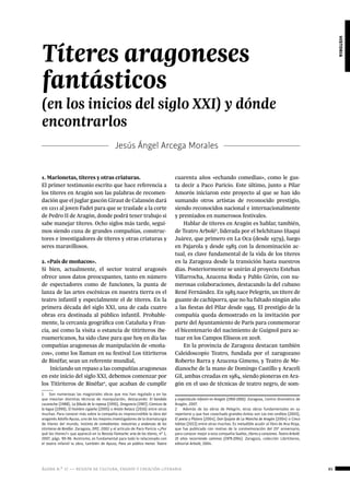 ágora n.º 17 — revista de cultura, ensayo y creación literaria 85
historia
1. Marionetas, títeres y otras criaturas.
El primer testimonio escrito que hace referencia a
los títeres en Aragón son las palabras de recomen-
dación que el juglar gascón Giraut de Calansón dará
en 1211 al joven Fadet para que se traslade a la corte
de Pedro II de Aragón, donde podrá tener trabajo si
sabe manejar títeres. Ocho siglos más tarde, segui-
mos siendo cuna de grandes compañías, construc-
tores e investigadores de títeres y otras criaturas y
seres maravillosos.
2. «País de moñacos».
Si bien, actualmente, el sector teatral aragonés
ofrece unos datos preocupantes, tanto en número
de espectadores como de funciones, la punta de
lanza de las artes escénicas en nuestra tierra es el
teatro infantil y especialmente el de títeres. En la
primera década del siglo XXI, una de cada cuatro
obras era destinada al público infantil. Probable-
mente, la cercanía geográfica con Cataluña y Fran-
cia, así como la visita o estancia de titiriteros ibe-
roamericanos, ha sido clave para que hoy en día las
compañías aragonesas de manipulación de «moña-
cos», como los llaman en su festival Los titiriteros
de Binéfar, sean un referente mundial,
Iniciando un repaso a las compañías aragonesas
en este inicio del siglo XXI, debemos comenzar por
los Titiriteros de Binéfar1
, que acaban de cumplir
1  Son numerosas las magistrales obras que nos han regalado y en las
que mezclan distintas técnicas de manipulación, destacando: El bandido
cucaracha (1988), La fábula de la raposa (1995), Dragoncio (1997), Cómicos de
la legua (1999), El hombre cigüeña (2005) o Antón Retaco (2016) entre otras
muchas. Para conocer más sobre la compañía es imprescindible la obra del
aragonés Adolfo Ayuso, uno de los mejores investigadores de la dramaturgia
de títeres del mundo, Instinto de comediantes: industrias y andanzas de los
titiriteros de Binéfar. Zaragoza, DPZ, 2002 y el artículo de Paco Paricio «¿Por
qué los títeres?» que apareció en la Revista Fantoche: arte de los títeres, nº 1,
2007, págs. 90-96. Asimismo, es fundamental para todo lo relacionado con
el teatro infantil la obra, también de Ayuso, Para un público menor. Teatro
Jesús Ángel Arcega Morales
Títeres aragoneses
fantásticos
(en los inicios del siglo XXI) y dónde
encontrarlos
cuarenta años «echando comedias», como le gus-
ta decir a Paco Paricio. Este último, junto a Pilar
Amorós iniciaron este proyecto al que se han ido
sumando otros artistas de reconocido prestigio,
siendo reconocidos nacional e internacionalmente
y premiados en numerosos festivales.
Hablar de títeres en Aragón es hablar, también,
de Teatro Arbolé2
, liderada por el belchitano Iñaqui
Juárez, que primero en La Oca (desde 1979), luego
en Pajarola y desde 1985 con la denominación ac-
tual, es clave fundamental de la vida de los títeres
en la Zaragoza desde la transición hasta nuestros
días. Posteriormente se unirán al proyecto Esteban
Villarrocha, Azucena Roda y Pablo Girón, con nu-
merosas colaboraciones, destacando la del cubano
René Fernández. En 1985 nace Pelegrín, un títere de
guante de cachiporra, que no ha faltado ningún año
a las fiestas del Pilar desde 1995. El prestigio de la
compañía queda demostrado en la invitación por
parte del Ayuntamiento de París para conmemorar
el bicentenario del nacimiento de Guignol para ac-
tuar en los Campos Elíseos en 2018.
En la provincia de Zaragoza destacan también
Caleidoscopio Teatro, fundada por el zaragozano
Roberto Barra y Azucena Gimeno, y Teatro de Me-
dianoche de la mano de Domingo Castillo y Araceli
Gil, ambas creadas en 1984, siendo pioneras en Ara-
gón en el uso de técnicas de teatro negro, de som-
y espectáculo infantil en Aragón (1950-2005). Zaragoza, Centro Dramático de
Aragón, 2007.
2  Además de las obras de Pelegrín, otras obras fundamentales en su
repertorio y que han cosechado grandes éxitos son Los tres cerditos (2003),
El poeta y Platero (2004), Don Quijote de La Mancha de Aragón (2004) o Cinco
lobitos (2013) entre otras muchas. Es ineludible acudir al libro de Ana Rioja,
que fue publicado con motivo de la conmemoración del 25º aniversario,
para conocer mejor a esta compañía Sueños, títeres y corazones. Teatro Arbolé:
25 años recorriendo caminos (1979-2004). Zaragoza, colección Librititeros,
editorial Arbolé, 2004.
 