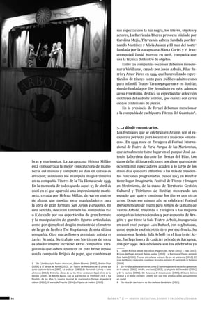 86 ágora n.º 17 — revista de cultura, ensayo y creación literaria
historia
bras y marionetas. La zaragozana Helena Millán3
está considerada la mejor constructora de mario-
netas del mundo y comparte su don en cursos de
creación; asimismo los manipula magistralmente
en su compañía Títeres de la Tía Elena desde 1995.
En la memoria de todos queda aquel 23 de abril de
2006 en el que apareció una impresionante mario-
neta, creada por Helena Millán, de varios metros
de altura, que movían siete manipuladores para
la obra de gran formato San Jorges y dragones. En
este sentido, destacan también las compañías PAI
o K de calle por sus espectáculos de gran formato
y la manipulación de grandes figuras articuladas,
como por ejemplo el dragón mutante de 16 metros
de largo de la obra The Recyklantex de esta última
compañía. Otro maravilloso y premiado artista es
Javier Aranda. Su trabajo con los títeres de mesa
es absolutamente increíble. Otras compañías zara-
gozanas que deben aparecer en este breve repaso
son la compañía Brújula de papel, que combina en
3  De Caleidoscopio Teatro destacan: ¡Ábrete Sésamo! (2002), Ondina Glups
(2008) y El abrigo de Yorick (2013). De Teatro de Medianoche: El pirata que
quiso capturar la luna (1987), La profecia (1989) de Fernando Lalana o Seres
uhmonos (2012). Entre las obras de La tía Elena destacan: Cajal, el rey de los
nervios (2009), de Adolfo Ayuso, con la que recibió el Premio FETEN y fue
finalista de los Max, la revista musical de marionetas Formas de perder la
cabeza (2012), El sueño de Pinocho (2014) o Pájaros de madera (2015).
sus espectáculos la luz negra, los títeres, objetos y
actores, La Barricada Títeres proyecto iniciado por
Carolina Mejía, Títeres sin cabeza fundada por Fer-
nando Martínez y Alicia Juárez y El mar del norte4
fundada por la zaragozana Marta Cortel y el fran-
co-español David Moreau en 2016, compañía que
usa la técnica del teatro de objetos.
Entre las compañías oscenses debemos mencio-
nar a Viridiana5
, creada por Jesús Arbués, Pilar Ba-
rrio y Amor Pérez en 1994, que han realizado espec-
táculos de títeres tanto para público adulto como
para infantil. Teatro Taraneya que nace en Binéfar,
siendo fundada por Toy Benedicto en 1981. Además
de su repertorio, destaca su espectacular colección
de títeres del sudeste asiático, que cuenta con cerca
de dos centenares de piezas.
En la provincia de Teruel debemos mencionar
a la compañía de cachiporra Títeres del Guantazo6
.
3. …y dónde encontrarlos.
Los festivales que se celebran en Aragón son el es-
caparate perfecto para localizar a nuestros «moña-
cos». En 1999 nace en Zaragoza el Festival Interna-
cional de Teatro de Feria Parque de las Marionetas,
que actualmente tiene lugar en el parque José An-
tonio Labordeta durante las fiestas del Pilar. Los
datos de las últimas ediciones nos dicen que más de
ochenta mil espectadores acuden a lo largo de los
cinco días que dura el festival a las más de trescien-
tas funciones programadas. Desde 2013 en Binéfar
tiene lugar Imaginaria, Festival de Títeres e Imagen
en Movimiento, de la mano de Territorio Gestión
Cultural y Titiriteros de Binéfar, mostrando un
espacio que quiere combinar los títeres con otras
artes. Desde ese mismo año se celebra el Festival
Iberoamericano de Teatro para Niñ@s, de la mano de
Teatro Arbolé, trayendo a Zaragoza a las mejores
compañías internacionales y por supuesto de Ara-
gón, y que tiene la Sala Teatro Arbolé, inaugurada
en 2008 en el parque Luis Buñuel, con 225 butacas,
como espacio escénico titiritero por excelencia. Su
antecesora, la vieja Sala Arbolé en el Barrio del Ac-
tur, fue la primera de carácter privado de Zaragoza,
allá por 1990. Dos ediciones son las celebradas ya
4  Javier Aranda posee dos obras magistrales Parias (2015) y Vida (2017).
Brújula de Papel estrenó Dulces sueños (2010). La Barricada Títeres estrenó
Está ñublo (2008). Títeres sin cabeza estrenó No sin mi unicornio (2010). El
mar del Norte, compañía creada en Bruselas estrenó El vientre de la ballena
(2016)
5  De Viridiana destacan obras como Elhombrequeteníavacíoslosaposentos
de la cabeza (2001), Un día, una hora (2003), La plegaria de Chernobyl (2004)
y En la cadiera (2008). De Taraneya El trotamundos (1995), El burro ibérico
(2002) y El mono titiritero (2009) son sus tres producciones actualmente
en cartel.
6  Su obra de cachiporra es Dos dudosos bandoleros (2017).
 