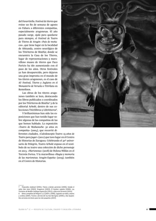 ágora n.º 17 — revista de cultura, ensayo y creación literaria 87
historia
del Favartitella. Festival de títeres que
reúne un fin de semana de agosto
en Fabara a diferentes compañías,
especialmente aragonesas. El año
pasado surge, ojalá para quedarse
para siempre, el Festival de Teatro
de Títeres de Aragón «País de moña-
cos», que tiene lugar en la localidad
de Abizanda, centro neurálgico de
los Titiriteros de Binéfar, donde se
encuentra la Casa de los Títeres,
lugar de representaciones y mara-
villoso museo de títeres que Paco
Paricio ha ido aumentando con el
paso de los años. Otros festivales
ya han desaparecido, pero dejaron
una gran impronta en el mundo de
los títeres aragoneses, es el caso de
Al! Festival, Títeres y Juglares en el
Monasterio de Veruela o Titirilata en
Remolinos.
Las obras de los títeres arago-
neses también se leen, destacando
los libros publicados o coordinados
por los Titiriteros de Binéfar7
y de la
editorial Arbolé, dentro de sus co-
lecciones Titirilibros y Librititeros8
.
Y brillantísimas han sido las ex-
posiciones que han tenido lugar so-
bre algunas de las compañías de las
que hemos hablado. La exposición
«Teatro de Medianoche: 30 años en
compañía» (2004), que recorrió di-
ferentes ciudades, «Caleidoscopio Teatro: 25 años de
Teatro para jugar» (2011) que tuvo lugar en el Centro
de Historias de Zaragoza. Celebrando el 30º aniver-
sario de Pelegrín, Teatro Arbolé expuso en el vestí-
bulo de su teatro una colección de dicho personaje
en 2013. «Marionetas» (2018) de Helena Millán en el
Torreón Fortea. Y la maravillosa «Magia y memoria
de las marionetas: Aragón-España» (2019), también
en el Centro de Historias.
7  Pasacalles medieval (2001), Títeres y demás parientes (2006), Estaba el
señor Don Gato (2003), Dragoncio (2003), El hombre cigüeña (2006), Los
Titiriteros de Binéfar-Catálogo Exposición (2011) y Oficio de titiriteros (2014).
8  Obras completas de Pelegrín 1 y 2 (2004 y 2006), Jugando con lobos, enanos
y cerditos (2007), Tiranía y derrota del rey Don Barrigota (2009) y Don Quijote:
Dos versiones de títeres para los más pequeños (2017).
 
