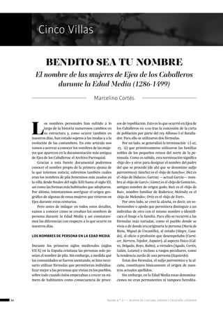 ágora n.º 17 — revista de cultura, ensayo y creación literaria
Cinco Villas
88
L
os nombres personales han sufrido a lo
largo de la historia numerosos cambios en
su estructura y, como ocurre también en
nuestros días, han estado sujetos a las modas y a la
evolución de las costumbres. En este artículo nos
vamos a acercar a conocer los nombres de las muje-
res que aparecen en la documentación más antigua
de Ejea de los Caballeros: el Archivo Parroquial.
Gracias a esta fuente documental podremos
conocer el nombre propio de la primera ejeana de
la que tenemos noticia; sabremos también cuáles
eran los nombres de pila femeninos más usados en
la villa desde finales del siglo XIII hasta el siglo XV,
así como las formas más habituales que adoptaron.
Por último, intentaremos averiguar el origen geo-
gráfico de algunas de estas mujeres que vivieron en
Ejea durante estas centurias.
Pero antes de indagar en todos estos detalles,
vamos a conocer cómo se creaban los nombres de
persona durante la Edad Media y así constatare-
mos las diferencias con respecto a lo que ocurre en
nuestros días.
LOS NOMBRES DE PERSONA EN LA EDAD MEDIA
Durante los primeros siglos medievales (siglos
VII-X) en la España cristiana las personas solo po-
seían el nombre de pila. Sin embargo, a medida que
las comunidades se fueron asentando, se hizo nece-
sario utilizar fórmulas que permitieran individua-
lizar mejor a las personas que vivían en los pueblos,
sobre todo cuando éstos empezaban a crecer en nú-
mero de habitantes como consecuencia de proce-
Marcelino Cortés
BENDITO SEA TU NOMBRE
El nombre de las mujeres de Ejea de los Caballeros
durante la Edad Media (1286-1499)
sos de repoblación. Esto es lo que ocurrió en Ejea de
los Caballeros en 1110 tras la concesión de la carta
de población por parte del rey Alfonso I el Batalla-
dor. Para ello se utilizaron dos fórmulas.
Por un lado, se generalizó la terminación -z (-az,
-ez, -iz) que primitivamente utilizaron las familias
nobles de los pequeños reinos del norte de la pe-
nínsula. Como es sabido, esta terminación significa
«hijo de» y sirve para designar el nombre del padre
del que se procede (de ahí que se denomine sufijo
patronímico): Sánchez es el «hijo de Sancho»; Díez es
el «hijo de Didaco»; Garcíaz —actual García— nom-
bra al «hijo de Garci»; Gómez es el «hijo de Gomicio»,
antiguo nombre de origen godo; Ruiz es el «hijo de
Rui», nombre familiar de Roderico; Meléndiz es el
«hijo de Melendo»; Ortiz es el «hijo de Fort».
Por otro lado, se creó la alcuña, es decir, un so-
brenombre o apodo que permitiera distinguir a un
individuo de otro con el mismo nombre e identifi-
cara el linaje o la familia. Para ello se recurrió a las
fórmulas más variadas, como el pueblo donde se
vivía o de donde era originaria la persona (María de
Biota, Miguel de Uncastillo), al estado (Alegre, Casa-
do), al oficio o profesión que desempeñaba (Carni-
cer, Herrero, Tejedor, Zapater), al aspecto físico (Cal-
vo, Delgado, Royo, Rubio), a virtudes (Agudo, Cortés,
Galán, Lozano) e incluso a rasgos peculiares, como
la tendencia zurda de una persona (Izquierdo).
Estas dos fórmulas, el sufijo patronímico y la al-
cuña, constituyen básicamente el origen de nues-
tros actuales apellidos.
Sin embargo, en la Edad Media estas denomina-
ciones no eran permanentes ni tampoco heredita-
 